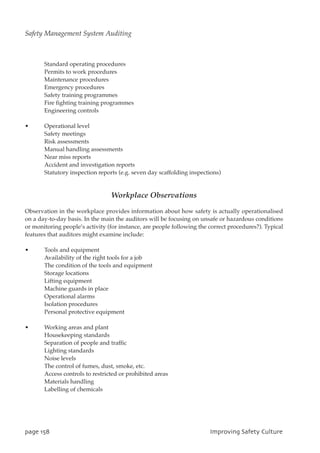 Standard operating procedures
Permits to work procedures
Maintenance procedures
Emergency procedures
Safety training programmes
Fire fighting training programmes
Engineering controls
• Operational level
Safety meetings
Risk assessments
Manual handling assessments
Near miss reports
Accident and investigation reports
Statutory inspection reports (e.g. seven day scaffolding inspections)
Workplace Observations
Observation in the workplace provides information about how safety is actually operationalised
on a day-to-day basis. In the main the auditors will be focusing on unsafe or hazardous conditions
or monitoring people’s activity (for instance, are people following the correct procedures?). Typical
features that auditors might examine include:
• Tools and equipment
Availability of the right tools for a job
The condition of the tools and equipment
Storage locations
Lifting equipment
Machine guards in place
Operational alarms
Isolation procedures
Personal protective equipment
• Working areas and plant
Housekeeping standards
Separation of people and traffic
Lighting standards
Noise levels
The control of fumes, dust, smoke, etc.
Access controls to restricted or prohibited areas
Materials handling
Labelling of chemicals
qbhf269 JnqspwjohTbgfuzDvmuvsf
Safety Management System Auditing
 