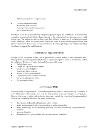 Adherence to policies and procedures
• Fire and safety equipment
Availability and adequacy
Training in the use of the equipment
Inspection schedules
The choice of what will be examined is largely dependent upon the audit team’s experience, the
workplace factors implicated in the large majority of the organisation’s accidents, previous audit
findings, etc. The audit team will need to record their findings in note form. It is also important to
record where and when the observations were done, what activity was being monitored, and
people’s comments. It may also be necessary to use checklists, photographic evidence or video
recordings to support the audit findings.
Technical and Ergonomic Data
In high hazard industries it may also be prudent to examine technical and ergonomic data,
although the necessary experienced technical or ergonomic expertise needs to be available within
the audit team. The types of factor that might be examined include:
• Technical processes
• Design and layout of control rooms
• Design and layout of plant
• Emergency alarm systems
• Storage of hazardous materials
• Transportation of hazardous materials
• Occupational exposure limits
• Environmental issues.
Interviewing Data
When auditing an organisation’s safety management system it is often necessary to conduct a
series of interviews to examine how well the organisation is implementing its safety policies.
Elements that could be addressed during the interviews include the extent to which personnel are
familiar and knowledgeable about the issues surrounding:
• the existence and quality of health and safety policies
• senior management’s leadership, commitment and accountability
• policy and strategy development (e.g. planning, standards, monitoring, co-operation and
controls)
• resource allocation
• the organisation’s safety-related rules, regulations and procedures
JnqspwjohTbgfuzDvmuvsf qbhf26:
Audit Elements
 