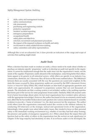 • skills, safety and management training
• safety communications
• risk assessments
• purchasing and engineering controls
• protective equipment
• incident/accident reporting
• emergency preparedness
• occupational health
• safety plans and objectives
• selection, recruitment and placement procedures
• the impact of the required workpace on health and safety
• involvement in safety-related decision-making
• safety committees and safety representatives.
Although this is not an exhaustive list, it does provide an indication of the range and scope of
activities that auditing might entail.
Audit Tools
When a decision has been made to conduct an audit, a choice needs to be made about whether to
purchase an industry-specific `proprietary’ audit or to develop an audit tool specific to the organi-
sation. It cannot be emphasised enough that the audit must suit the organisation’s needs, not the
needs of the supplier. Proprietary audits abound in the marketplace, some being better than others.
Some appear to be generic to all industrial sectors, while others are specific to an industry (e.g.
construction, chemicals, etc.). However, they all focus on the issues outlined above. The differences
between them are usually associated with the way the questions are scored and weighted. In the
main the issues covered by these proprietary audits are covered by the HSE’s document Human
Factors in Industrial Safety (HS(G) 48), which includes an item bank of appropriate questions and
which costs approximately £5, compared to proprietary systems that can cost thousands of
pounds. The drawbacks are that a scoring system is not included, neither is the auditing expertise
that forms part of the service for some proprietary brand audits. Similarly, HS(G) 48 assumes some
level of prior knowledge about safety (in fact most organisations have resident safety advisors
with the appropriate knowledge). However, the author has found it to be an extremely useful audit
tool, albeit that he has further broken down each question into various elements based on scientific
evidence to provide a `frame of reference’ (i.e. the ideal answers) for the responses. The author
(with others from the organisation concerned) tested this version in the offshore industry by
conducting 333 interviews at the strategic, tactical and operational levels of the organisation.
Interestingly, when people were asked about safety issues, they tended to focus on their personal
safety or the immediate working environment (e.g. whether or not they had had safety training,
the presence and quality of emergency equipment, etc.). When asked about the impact their job
function had on the safety of others in the organisation (see the section on task significance in
Chapter 3) the large majority had absolutely no idea. If an in-house audit is to be developed, the
qbhf271 JnqspwjohTbgfuzDvmuvsf
Safety Management System Auditing
 