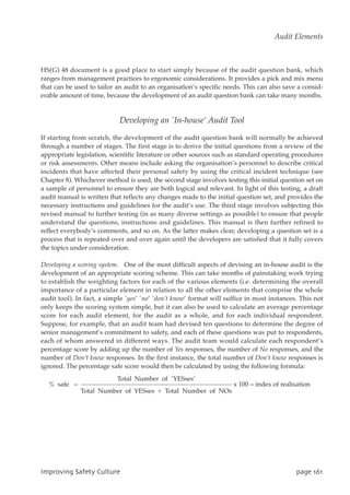 HS(G) 48 document is a good place to start simply because of the audit question bank, which
ranges from management practices to ergonomic considerations. It provides a pick and mix menu
that can be used to tailor an audit to an organisation’s specific needs. This can also save a consid-
erable amount of time, because the development of an audit question bank can take many months.
Developing an `In-house’ Audit Tool
If starting from scratch, the development of the audit question bank will normally be achieved
through a number of stages. The first stage is to derive the initial questions from a review of the
appropriate legislation, scientific literature or other sources such as standard operating procedures
or risk assessments. Other means include asking the organisation’s personnel to describe critical
incidents that have affected their personal safety by using the critical incident technique (see
Chapter 8). Whichever method is used, the second stage involves testing this initial question set on
a sample of personnel to ensure they are both logical and relevant. In light of this testing, a draft
audit manual is written that reflects any changes made to the initial question set, and provides the
necessary instructions and guidelines for the audit’s use. The third stage involves subjecting this
revised manual to further testing (in as many diverse settings as possible) to ensure that people
understand the questions, instructions and guidelines. This manual is then further refined to
reflect everybody’s comments, and so on. As the latter makes clear, developing a question set is a
process that is repeated over and over again until the developers are satisfied that it fully covers
the topics under consideration.
Developing a scoring system. One of the most difficult aspects of devising an in-house audit is the
development of an appropriate scoring scheme. This can take months of painstaking work trying
to establish the weighting factors for each of the various elements (i.e. determining the overall
importance of a particular element in relation to all the other elements that comprise the whole
audit tool). In fact, a simple `yes’ `no’ `don’t know’ format will suffice in most instances. This not
only keeps the scoring system simple, but it can also be used to calculate an average percentage
score for each audit element, for the audit as a whole, and for each individual respondent.
Suppose, for example, that an audit team had devised ten questions to determine the degree of
senior management’s commitment to safety, and each of these questions was put to respondents,
each of whom answered in different ways. The audit team would calculate each respondent’s
percentage score by adding up the number of Yes responses, the number of No responses, and the
number of Don’t know responses. In the first instance, the total number of Don’t know responses is
ignored. The percentage safe score would then be calculated by using the following formula:
Total Number of `YESses’
% safe = x 100 = index of realisation
Total Number of YESses + Total Number of NOs
JnqspwjohTbgfuzDvmuvsf qbhf272
Audit Elements
 