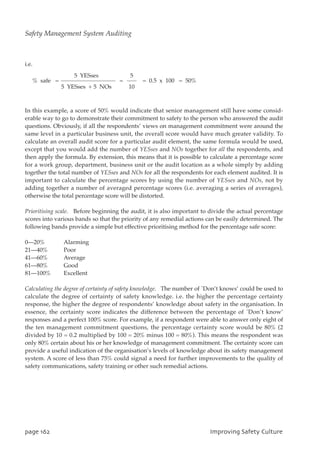 i.e.
In this example, a score of 50% would indicate that senior management still have some consid-
erable way to go to demonstrate their commitment to safety to the person who answered the audit
questions. Obviously, if all the respondents’ views on management commitment were around the
same level in a particular business unit, the overall score would have much greater validity. To
calculate an overall audit score for a particular audit element, the same formula would be used,
except that you would add the number of YESses and NOs together for all the respondents, and
then apply the formula. By extension, this means that it is possible to calculate a percentage score
for a work group, department, business unit or the audit location as a whole simply by adding
together the total number of YESses and NOs for all the respondents for each element audited. It is
important to calculate the percentage scores by using the number of YESses and NOs, not by
adding together a number of averaged percentage scores (i.e. averaging a series of averages),
otherwise the total percentage score will be distorted.
Prioritising scale. Before beginning the audit, it is also important to divide the actual percentage
scores into various bands so that the priority of any remedial actions can be easily determined. The
following bands provide a simple but effective prioritising method for the percentage safe score:
0—20% Alarming
21—40% Poor
41—60% Average
61—80% Good
81—100% Excellent
Calculating the degree of certainty of safety knowledge. The number of `Don’t knows’ could be used to
calculate the degree of certainty of safety knowledge. i.e. the higher the percentage certainty
response, the higher the degree of respondents’ knowledge about safety in the organisation. In
essence, the certainty score indicates the difference between the percentage of `Don’t know’
responses and a perfect 100% score. For example, if a respondent were able to answer only eight of
the ten management commitment questions, the percentage certainty score would be 80% (2
divided by 10 = 0.2 multiplied by 100 = 20% minus 100 = 80%). This means the respondent was
only 80% certain about his or her knowledge of management commitment. The certainty score can
provide a useful indication of the organisation’s levels of knowledge about its safety management
system. A score of less than 75% could signal a need for further improvements to the quality of
safety communications, safety training or other such remedial actions.
5 YESses 5
% safe = = = 0.5 x 100 = 50%
5 YESses + 5 NOs 10
qbhf273 JnqspwjohTbgfuzDvmuvsf
Safety Management System Auditing
 