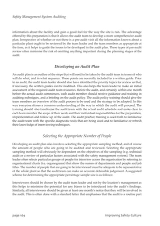 information about the facility and gain a good feel for the way the site is run. The advantage
offered by this preparation is that it allows the audit team to develop a more comprehensive audit
plan. Irrespective of whether or not there is a pre-audit visit all the information known about a
particular plant ought to be reviewed by the team leader and the team members as appropriate at
the time, as it helps to guide the issues to be developed in the audit plan. These types of pre-audit
review often minimise the risk of omitting anything important during the planning stages of the
audit.
Developing an Audit Plan
An audit plan is an outline of the steps that will need to be taken by the audit team in terms of who
will do what, and in what sequence. These points are normally included in a written guide. Prior
to an audit, the audit team leader should also have identified the priority topics for review so that,
if necessary, the written guides can be modified. This also helps the team leader to make an initial
assessment of the required audit team resources. Before the audit, and certainly within one month
before the actual audit commences, each audit member should receive guidance and training in
auditing techniques, and a briefing on the audit policy. The audit policy training should give the
team members an overview of the audit process to be used and the strategy to be adopted. In this
way everyone shares a common understanding of the way in which the audit will proceed. The
training should also familiarise the audit team with the actual audit schedule and make clear to
each team member the scope of their work and their individual responsibilities for the preparation,
implementation and follow up of the audit. The audit practice training is used both to familiarise
the audit team with the specific diagnostic tools that are being used and to familiarise or refresh
their knowledge of interviewing techniques.
Selecting the Appropriate Number of People
Developing an audit plan also involves selecting the appropriate sampling method, and of course
the amount of people who are going to be audited and reviewed. Selecting the appropriate
sampling method will obviously be dependent on the objectives of the sampling (e.g. technical
audit or a review of particular factors associated with the safety management system). The team
leader often selects particular groups of people for interview across the organisation by referring to
organisational charts (i.e. organograms) that show the names of departments and people and job
titles. The number of people that are going to be interviewed must be adequate to be representative
of the whole plant so that the audit team can make an accurate defensible judgement. A suggested
scheme for determining the appropriate percentage sample size is as follows:
Interviewees should be chosen by the audit team leader and not by the location’s management as
this helps to minimise the potential for any biases to be introduced into the audit’s findings.
Similarly, all interviewees should be given at least one month’s notice that they will be involved in
the audit. This is often done with a standard letter that emphasises that the audit is a routine part
qbhf275 JnqspwjohTbgfuzDvmuvsf
Safety Management System Auditing
 