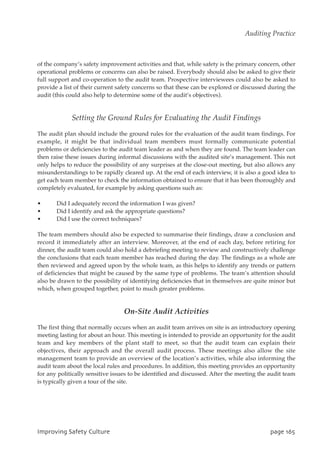 of the company’s safety improvement activities and that, while safety is the primary concern, other
operational problems or concerns can also be raised. Everybody should also be asked to give their
full support and co-operation to the audit team. Prospective interviewees could also be asked to
provide a list of their current safety concerns so that these can be explored or discussed during the
audit (this could also help to determine some of the audit’s objectives).
Setting the Ground Rules for Evaluating the Audit Findings
The audit plan should include the ground rules for the evaluation of the audit team findings. For
example, it might be that individual team members must formally communicate potential
problems or deficiencies to the audit team leader as and when they are found. The team leader can
then raise these issues during informal discussions with the audited site’s management. This not
only helps to reduce the possibility of any surprises at the close-out meeting, but also allows any
misunderstandings to be rapidly cleared up. At the end of each interview, it is also a good idea to
get each team member to check the information obtained to ensure that it has been thoroughly and
completely evaluated, for example by asking questions such as:
• Did I adequately record the information I was given?
• Did I identify and ask the appropriate questions?
• Did I use the correct techniques?
The team members should also be expected to summarise their findings, draw a conclusion and
record it immediately after an interview. Moreover, at the end of each day, before retiring for
dinner, the audit team could also hold a debriefing meeting to review and constructively challenge
the conclusions that each team member has reached during the day. The findings as a whole are
then reviewed and agreed upon by the whole team, as this helps to identify any trends or pattern
of deficiencies that might be caused by the same type of problems. The team’s attention should
also be drawn to the possibility of identifying deficiencies that in themselves are quite minor but
which, when grouped together, point to much greater problems.
On-Site Audit Activities
The first thing that normally occurs when an audit team arrives on site is an introductory opening
meeting lasting for about an hour. This meeting is intended to provide an opportunity for the audit
team and key members of the plant staff to meet, so that the audit team can explain their
objectives, their approach and the overall audit process. These meetings also allow the site
management team to provide an overview of the location’s activities, while also informing the
audit team about the local rules and procedures. In addition, this meeting provides an opportunity
for any politically sensitive issues to be identified and discussed. After the meeting the audit team
is typically given a tour of the site.
JnqspwjohTbgfuzDvmuvsf qbhf276
Auditing Practice
 