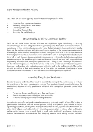 The actual `on-site’ audit typically involves the following five basic steps:
• Understanding management systems
• Assessing strengths and weaknesses
• Gathering audit data
• Evaluating the audit data
• Reporting the audit findings.
Understanding the Site’s Management Systems
Most of the audit team’s on-site activities are dependent upon developing a working
understanding of the site’s integral safety management systems. Very often auditors are tempted to
rush in and review a series of documents to verify that certain procedures are in place. Ideally,
however, the audit should start with a thorough understanding of the management system itself.
For example, when informal management systems are in place with little or no written documen-
tation or procedures, the auditors must assess whether this form of management can be effective if
the work or staff changes. Understanding the management systems also includes developing an
understanding of the workflow processes and internal controls such as staff responsibilities,
engineering documentation, emergency procedures, etc. This up to date knowledge helps to build
on the information provided prior to the on-site audit, and is usually obtained from management
interviews and verified later on in discussions with other staff as the audit proceeds. The auditor
should record his or her understanding on a flow chart or narrative description or some
combination of the two in order to have a written description against which to audit.
Assessing Strengths and Weaknesses
In order to clearly understand how safety is meant to be managed, the auditors need to evaluate
the soundness of the safety management systems. This requires the audit team to check that the
management systems actually perform as intended. The appropriate questions to ask might
include:
• Are people doing everything the way they say they are?
• Are current methods and safety practices acceptable?
• Is the site complying with applicable requirements?
Assessing the strengths and weaknesses of management systems is usually achieved by looking at
performance indicators such as written policies, safety management programmes, standard
operating procedures, safety plans, management responsibilities, systems of authorisation, the
competency of personnel, administrative controls, documentation of actions taken and internal
safety audits. It must be recognised that it is much easier to identify weaknesses in the site’s
internal controls than it is to determine their adequacy. As there are no widely accepted standards
qbhf277 JnqspwjohTbgfuzDvmuvsf
Safety Management System Auditing
 