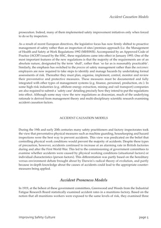 prosecution. Indeed, many of them implemented safety improvement initiatives only when forced
to do so by inspectors.
As a result of recent European directives, the legislative focus has now firmly shifted to proactive
management of safety rather than an inspection of sites/premises approach (i.e. the Management
of Health and Safety at Work Regulations 1992 (MHSWR). Accompanied by an Approved Code of
Practice (ACOP) issued by the HSC, these regulations came into effect in January 1993. One of the
most important features of the new regulations is that the majority of the requirements are of an
absolute nature, designated by the term `shall’, rather than `so far as is reasonably practicable’.
Similarly, the emphasis has switched to the process of safety management rather than the outcomes:
employers are now required to take steps to identify and manage hazards by undertaking formal
assessments of risk. Thereafter they must plan, organise, implement, control, monitor and review
their preventative and protective measures. These measures must be documented and fully
integrated with other types of management systems (e.g. finance, personnel, production, etc.). In
some high-risk industries (e.g. offshore energy extraction, mining and rail transport) companies
are also required to submit a `safety case’ detailing precisely how they intend to put the regulations
into effect. Although some may view the new regulations as draconian, much of the underlying
rationale is derived from management theory and multi-disciplinary scientific research examining
accident causation factors.
ACCIDENT CAUSATION MODELS
During the 19th and early 20th centuries many safety practitioners and factory inspectorates took
the view that preventative physical measures such as machine guarding, housekeeping and hazard
inspections were the best way to prevent accidents. This view was predicated on the belief that
controlling physical work conditions would prevent the majority of accidents. Despite these types
of precaution, however, accidents continued to increase at an alarming rate in British factories
during and after the First World War. This led to the commissioning of government committees to
examine whether accidents were caused by physical working conditions (situational factors) or
individual characteristics (person factors). This differentiation was partly based on the hereditary
versus environment debate brought about by Darwin’s radical theory of evolution, and partly
because in-depth knowledge about the causes of accidents could lead to the appropriate counter-
measures being applied.
Accident Proneness Models
In 1919, at the behest of these government committees, Greenwood and Woods from the Industrial
Fatigue Research Board statistically examined accident rates in a munitions factory. Based on the
notion that all munitions workers were exposed to the same levels of risk, they examined three
JnqspwjohTbgfuzDvmuvsf qbhf6
Accident Causation Models
 