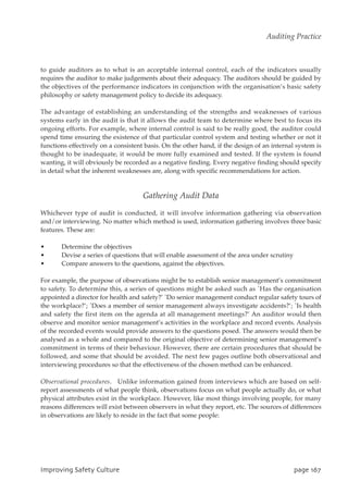 to guide auditors as to what is an acceptable internal control, each of the indicators usually
requires the auditor to make judgements about their adequacy. The auditors should be guided by
the objectives of the performance indicators in conjunction with the organisation’s basic safety
philosophy or safety management policy to decide its adequacy.
The advantage of establishing an understanding of the strengths and weaknesses of various
systems early in the audit is that it allows the audit team to determine where best to focus its
ongoing efforts. For example, where internal control is said to be really good, the auditor could
spend time ensuring the existence of that particular control system and testing whether or not it
functions effectively on a consistent basis. On the other hand, if the design of an internal system is
thought to be inadequate, it would be more fully examined and tested. If the system is found
wanting, it will obviously be recorded as a negative finding. Every negative finding should specify
in detail what the inherent weaknesses are, along with specific recommendations for action.
Gathering Audit Data
Whichever type of audit is conducted, it will involve information gathering via observation
and/or interviewing. No matter which method is used, information gathering involves three basic
features. These are:
• Determine the objectives
• Devise a series of questions that will enable assessment of the area under scrutiny
• Compare answers to the questions, against the objectives.
For example, the purpose of observations might be to establish senior management’s commitment
to safety. To determine this, a series of questions might be asked such as `Has the organisation
appointed a director for health and safety?’ `Do senior management conduct regular safety tours of
the workplace?’; `Does a member of senior management always investigate accidents?’; `Is health
and safety the first item on the agenda at all management meetings?’ An auditor would then
observe and monitor senior management’s activities in the workplace and record events. Analysis
of the recorded events would provide answers to the questions posed. The answers would then be
analysed as a whole and compared to the original objective of determining senior management’s
commitment in terms of their behaviour. However, there are certain procedures that should be
followed, and some that should be avoided. The next few pages outline both observational and
interviewing procedures so that the effectiveness of the chosen method can be enhanced.
Observational procedures. Unlike information gained from interviews which are based on self-
report assessments of what people think, observations focus on what people actually do, or what
physical attributes exist in the workplace. However, like most things involving people, for many
reasons differences will exist between observers in what they report, etc. The sources of differences
in observations are likely to reside in the fact that some people:
JnqspwjohTbgfuzDvmuvsf qbhf278
Auditing Practice
 