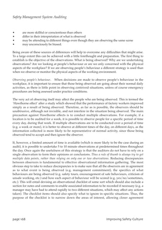 • are more skillful or conscientious than others
• differ in their interpretation of what is observed
• may be attending to different things even though they are observing the same scene
• may unconsciously be biased.
Being aware of these sources of differences will help to overcome any difficulties that might arise.
To a large extent this can be achieved with a little forethought and preparation. The first thing to
establish is the objective of the observations. What is being observed? Why are we undertaking
observations? Are we looking at people’s behaviour or are we only concerned with the physical
aspects of the workplace? If we are observing people’s behaviour a different strategy is used than
when we observe or monitor the physical aspects of the working environment.
Observing people’s behaviour. When decisions are made to observe people’s behaviour in the
workplace, it is important to ensure that those being observed are going about their normal daily
activities, as there is little point in observing contrived situations, unless of course emergency
procedures are being assessed under practice conditions.
The very act of observing itself may affect the people who are being observed. This is termed the
`Hawthorne effect’ after a study which showed that the performance of factory workers improved
simply as a result of being observed. Therefore, as far as is possible, the observers should be
unobtrusive, although not invisible, and not interfere in the situation being observed. The main
precaution against Hawthorne effects is to conduct multiple observations. For example, if a
location is to be audited for a week, it is possible to observe people for a specific period of time
every day, during that week. If multiple observations are to be conducted over a period of time
(e.g. a week or more), it is better to observe at different times of the day, on different days, as the
information collected is more likely to be representative of normal activity, since those being
observed tend to accept and then ignore the observer.
If, however, a limited amount of time is available (which is more likely to be the case during an
audit), it is possible to undertake 5 to 10 minute observations at predetermined times throughout
the day. Once again the usefulness of this strategy is that the auditors do not have to rely on a
single observation to form their opinions or conclusions. Thus a rule of thumb is always try to get
multiple data points, rather than relying on only one or two observations. Reducing discrepancies
between observers is fundamental to effective observational information gathering. The most
obvious step to take to reduce discrepancies is to make sure that all the observers are in agreement
as to what event is being observed (e.g. management commitment), the specifics of what
behaviours are being observed (e.g. safety tours, encouragement of safe behaviours, criticism of
unsafe working, etc.) and how each aspect of behaviour will be scored (e.g. yes/no/sometimes,
etc.). This will entail devising an observational checklist of some sort which should also include a
section for notes and comments to enable associated information to be recorded if necessary (e.g. a
manager may have had to attend rapidly to two different situations, which may affect any actions
taken). The checklist items should also specify what to ignore in specific situations. Thus, the
purpose of the checklist is to narrow down the areas of interest, allowing closer agreement
qbhf279 JnqspwjohTbgfuzDvmuvsf
Safety Management System Auditing
 