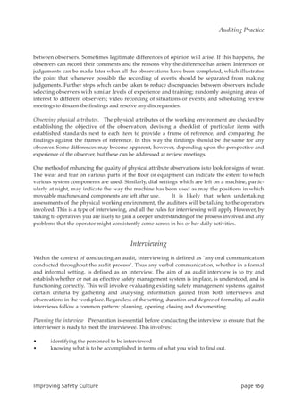 between observers. Sometimes legitimate differences of opinion will arise. If this happens, the
observers can record their comments and the reasons why the difference has arisen. Inferences or
judgements can be made later when all the observations have been completed, which illustrates
the point that whenever possible the recording of events should be separated from making
judgements. Further steps which can be taken to reduce discrepancies between observers include
selecting observers with similar levels of experience and training; randomly assigning areas of
interest to different observers; video recording of situations or events; and scheduling review
meetings to discuss the findings and resolve any discrepancies.
Observing physical attributes. The physical attributes of the working environment are checked by
establishing the objective of the observation, devising a checklist of particular items with
established standards next to each item to provide a frame of reference, and comparing the
findings against the frames of reference. In this way the findings should be the same for any
observer. Some differences may become apparent, however, depending upon the perspective and
experience of the observer, but these can be addressed at review meetings.
One method of enhancing the quality of physical attribute observations is to look for signs of wear.
The wear and tear on various parts of the floor or equipment can indicate the extent to which
various system components are used. Similarly, dial settings which are left on a machine, partic-
ularly at night, may indicate the way the machine has been used as may the positions in which
moveable machines and components are left after use. It is likely that when undertaking
assessments of the physical working environment, the auditors will be talking to the operators
involved. This is a type of interviewing, and all the rules for interviewing will apply. However, by
talking to operatives you are likely to gain a deeper understanding of the process involved and any
problems that the operator might consistently come across in his or her daily activities.
Interviewing
Within the context of conducting an audit, interviewing is defined as `any oral communication
conducted throughout the audit process’. Thus any verbal communication, whether in a formal
and informal setting, is defined as an interview. The aim of an audit interview is to try and
establish whether or not an effective safety management system is in place, is understood, and is
functioning correctly. This will involve evaluating existing safety management systems against
certain criteria by gathering and analysing information gained from both interviews and
observations in the workplace. Regardless of the setting, duration and degree of formality, all audit
interviews follow a common pattern: planning, opening, closing and documenting.
Planning the interview Preparation is essential before conducting the interview to ensure that the
interviewer is ready to meet the interviewee. This involves:
• identifying the personnel to be interviewed
• knowing what is to be accomplished in terms of what you wish to find out.
JnqspwjohTbgfuzDvmuvsf qbhf27:
Auditing Practice
 