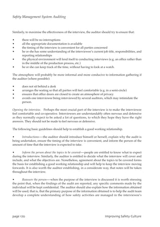 Similarly, to maximise the effectiveness of the interview, the auditor should try to ensure that:
• there will be no interruptions
• all the appropriate documentation is available
• the timing of the interview is convenient for all parties concerned
• he or she has some understanding of the interviewee’s current job title, responsibilities, and
reporting relationships
• the physical environment will lend itself to conducting interviews (e.g. an office rather than
in the middle of the production process, etc.)
• he or she can keep track of the time, without having to look at a watch.
The atmosphere will probably be more informal and more conducive to information gathering if
the auditor (where possible):
• does not sit behind a desk
• arranges the seating so that all parties will feel comfortable (e.g. in a semi-circle)
• ensures that office doors are closed to create an atmosphere of privacy
• avoids one interviewee being interviewed by several auditors, which may intimidate the
person.
Opening the interview. Perhaps the most crucial part of the interview is to make the interviewee
feel comfortable and co-operative. Interviewees are understandably often nervous and defensive
as they normally expect to be asked a lot of questions, to which they hope they have the right
answers. They should not be made to feel nervous or defensive.
The following basic guidelines should help to establish a good working relationship.
• Introductions—-the auditor should introduce himself or herself, explain why the audit is
being undertaken, ensure the timing of the interview is convenient, and inform the person of the
amount of time that the interview is expected to take.
• Inform the person about the topics to be covered—-people are entitled to know what to expect
during the interview. Similarly, the auditor is entitled to decide what the interview will cover and
include, and what the objectives are. Nonetheless, agreement about the topics to be covered forms
the basis for establishing a good working relationship and will help to keep the interview moving
forwards. It is also worth the auditor establishing, in a considerate way, that notes will be taken
throughout the interview.
• Reassure the person—-when the purpose of the interview is discussed it is worth stressing
the point that, when the findings of the audit are reported, any specific comments made by the
individual will be kept confidential. The auditor should also explain how the information obtained
will be used; that is, that the primary purpose of the information obtained is to help the audit team
develop a complete understanding of how safety activities are managed in the interviewee’s
qbhf281 JnqspwjohTbgfuzDvmuvsf
Safety Management System Auditing
 