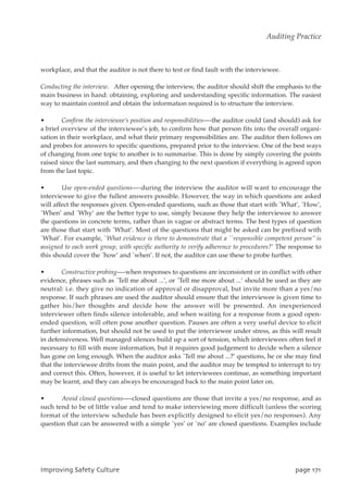 workplace, and that the auditor is not there to test or find fault with the interviewee.
Conducting the interview. After opening the interview, the auditor should shift the emphasis to the
main business in hand: obtaining, exploring and understanding specific information. The easiest
way to maintain control and obtain the information required is to structure the interview.
• Confirm the interviewee’s position and responsibilities—-the auditor could (and should) ask for
a brief overview of the interviewee’s job, to confirm how that person fits into the overall organi-
sation in their workplace, and what their primary responsibilities are. The auditor then follows on
and probes for answers to specific questions, prepared prior to the interview. One of the best ways
of changing from one topic to another is to summarise. This is done by simply covering the points
raised since the last summary, and then changing to the next question if everything is agreed upon
from the last topic.
• Use open-ended questions—-during the interview the auditor will want to encourage the
interviewee to give the fullest answers possible. However, the way in which questions are asked
will affect the responses given. Open-ended questions, such as those that start with `What’, `How’,
`When’ and `Why’ are the better type to use, simply because they help the interviewee to answer
the questions in concrete terms, rather than in vague or abstract terms. The best types of question
are those that start with `What’. Most of the questions that might be asked can be prefixed with
`What’. For example, `What evidence is there to demonstrate that a ``responsible competent person’’ is
assigned to each work group, with specific authority to verify adherence to procedures?’ The response to
this should cover the `how’ and `when’. If not, the auditor can use these to probe further.
• Constructive probing—-when responses to questions are inconsistent or in conflict with other
evidence, phrases such as `Tell me about ...’, or `Tell me more about ...’ should be used as they are
neutral: i.e. they give no indication of approval or disapproval, but invite more than a yes/no
response. If such phrases are used the auditor should ensure that the interviewee is given time to
gather his/her thoughts and decide how the answer will be presented. An inexperienced
interviewer often finds silence intolerable, and when waiting for a response from a good open-
ended question, will often pose another question. Pauses are often a very useful device to elicit
further information, but should not be used to put the interviewee under stress, as this will result
in defensiveness. Well managed silences build up a sort of tension, which interviewees often feel it
necessary to fill with more information, but it requires good judgement to decide when a silence
has gone on long enough. When the auditor asks `Tell me about ...?’ questions, he or she may find
that the interviewee drifts from the main point, and the auditor may be tempted to interrupt to try
and correct this. Often, however, it is useful to let interviewees continue, as something important
may be learnt, and they can always be encouraged back to the main point later on.
• Avoid closed questions—-closed questions are those that invite a yes/no response, and as
such tend to be of little value and tend to make interviewing more difficult (unless the scoring
format of the interview schedule has been explicitly designed to elicit yes/no responses). Any
question that can be answered with a simple `yes’ or `no’ are closed questions. Examples include
JnqspwjohTbgfuzDvmuvsf qbhf282
Auditing Practice
 