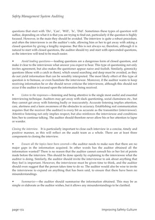 questions that start with `Do’, `Can’, `Will’, `Is’, `Did’. Sometimes these types of question will
suffice, depending on what it is that you are trying to find out, particularly if the question is highly
focused. However, in the main they should be avoided. The interview is quite a robust procedure,
and often the interviewee is on the auditor’s side, allowing him or her to get away with asking a
closed question by giving a lengthy response. But this is not always so; therefore, although it is
natural to start with closed questions, the auditor should try and start with open-ended questions,
as the interview will tend to be much easier.
• Avoid leading questions—-leading questions are a dangerous form of closed question, and
make it clear to the interviewee what answer you expect to hear. This type of questioning not only
invites agreement, but also makes the questioner appear naive and foolish. Similarly, gimmicky
questions (those with a catch in them), which sound searching and deep must be avoided, as they
do not yield information that can be sensibly interpreted. The most likely effect of this type of
question is to bemuse, or even humiliate the interviewee. Moreover, if the auditor wants to keep
receiving information he or she should never criticise the interviewee, although this should not
occur if the auditor is focused upon the information being received.
• Listen to the responses—-listening and being attentive is the single most useful and essential
interviewing technique. Auditors may get away with slack questioning, social clumsiness etc., but
they cannot get away with listening badly or inaccurately. Accurate listening implies attention,
care, alertness and a keen awareness of the obstacles to accuracy. Establishing real communication
requires that the receiver (the auditor) is every bit as accurate as the transmitter (interviewee).
Attentive listening not only implies respect, but also reinforces the interviewee and conditions
him/her to continue talking. The auditor should therefore never allow his or her attention to lapse
or wander.
Closing the interview. It is particularly important to close each interview in a concise, timely and
positive manner, as this will reflect on the audit team as a whole. There are at least three
components to closing the interview.
• Ensure all the topics have been covered—-the auditor needs to make sure that there are no
major gaps in the information acquired. In other words has the auditor obtained all the
information wanted? There is no reason that the auditor cannot consult his or her list of points
made before the interview. This should be done openly by explaining to the interviewee what the
auditor is doing. Similarly, the auditor should invite the interviewee to ask about anything that
they feel is important. However, the interviewee must be given time to think, and the auditor
should even suggest that the person takes time to do so. The auditor would also be wise to invite
the interviewee to expand on anything that has been said, to ensure that there have been no
misunderstandings.
• Summarise—-the auditor should summarise the information obtained. This may be as
simple or elaborate as the auditor wishes, but it allows any misunderstandings to be clarified.
qbhf283 JnqspwjohTbgfuzDvmuvsf
Safety Management System Auditing
 