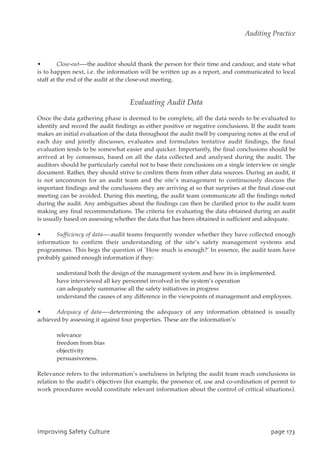 • Close-out—-the auditor should thank the person for their time and candour, and state what
is to happen next, i.e. the information will be written up as a report, and communicated to local
staff at the end of the audit at the close-out meeting.
Evaluating Audit Data
Once the data gathering phase is deemed to be complete, all the data needs to be evaluated to
identify and record the audit findings as either positive or negative conclusions. If the audit team
makes an initial evaluation of the data throughout the audit itself by comparing notes at the end of
each day and jointly discusses, evaluates and formulates tentative audit findings, the final
evaluation tends to be somewhat easier and quicker. Importantly, the final conclusions should be
arrived at by consensus, based on all the data collected and analysed during the audit. The
auditors should be particularly careful not to base their conclusions on a single interview or single
document. Rather, they should strive to confirm them from other data sources. During an audit, it
is not uncommon for an audit team and the site’s management to continuously discuss the
important findings and the conclusions they are arriving at so that surprises at the final close-out
meeting can be avoided. During this meeting, the audit team communicate all the findings noted
during the audit. Any ambiguities about the findings can then be clarified prior to the audit team
making any final recommendations. The criteria for evaluating the data obtained during an audit
is usually based on assessing whether the data that has been obtained is sufficient and adequate.
• Sufficiency of data—-audit teams frequently wonder whether they have collected enough
information to confirm their understanding of the site’s safety management systems and
programmes. This begs the question of `How much is enough?’ In essence, the audit team have
probably gained enough information if they:
understand both the design of the management system and how its is implemented.
have interviewed all key personnel involved in the system’s operation
can adequately summarise all the safety initiatives in progress
understand the causes of any difference in the viewpoints of management and employees.
• Adequacy of data—-determining the adequacy of any information obtained is usually
achieved by assessing it against four properties. These are the information’s:
relevance
freedom from bias
objectivity
persuasiveness.
Relevance refers to the information’s usefulness in helping the audit team reach conclusions in
relation to the audit’s objectives (for example, the presence of, use and co-ordination of permit to
work procedures would constitute relevant information about the control of critical situations).
JnqspwjohTbgfuzDvmuvsf qbhf284
Auditing Practice
 
