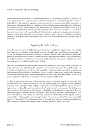Freedom from bias means that the information received is free from any attempts to influence the
audit report, and can be supported by an alternative information source. Similarly, data is deemed
to be objective if it leads two separate auditors to reach the same conclusion. If the same piece of
information leads to two different conclusions, then the information lacks objectivity and should
not be used as a basis for decision-making. Alternatively the auditors may be biased, and it may be
necessary for the team to discuss the potential findings before a decision is reached as a conclusion.
Persuasiveness refers to the inevitability of the information leading to a single conclusion by two
or more people, and may arise from the sheer volume of data or the type of data (e.g. accident
records). If these properties are not satisfactory, additional information gathering will probably be
necessary.
Reporting the Audit Findings
After the on-site audit is complete the audit team must complete its report within a reasonable
time frame (e.g. two to four weeks). In all cases the site audit team must have the opportunity to
review the findings at the reports draft stage. Sometimes these reviews will include a pre-defined
group of other experienced auditors, technical experts, legal personnel or those who commissioned
the audit. The purpose of the review is to ensure that the report is clear, concise and accurate rather
than an attempt to modify the audit team’s findings.
The final audit report should document the results of the audit indicating: where and when the
audit was done, who performed the audit, the audit’s overall scope, and the audit findings. The
specific content of the report will vary. For example, a report that is focused solely on identifying
deficiencies might remain silent on all other matters. Another report might merely offer comments
on the subject areas reviewed. The content of the audit report itself should be defined as part of the
audit programme and should be consistent with the objectives of the audit.
As there is no single correct way to determine the content of an audit report, it is important that,
once the format and content has been decided, the audit team produces reports that are consistent
with it. It is also important when writing audit reports to ensure that great care is taken to use the
appropriate wording. The audit report must clearly and concisely communicate the findings and
observations of the audit team. Accordingly it should be worded in such a way that it does not
imply findings or observations that go beyond those actually intended. Where possible, facts
should be reported very clearly and concisely and every statement should be capable of being
supported by evidence, not conjecture or speculation. For example, writing `The team were unable
to verify ...’ instead of `The plant does not have ...’ is much more accurate and therefore defensible.
This makes the point that the language used in writing the report is very important.
qbhf285 JnqspwjohTbgfuzDvmuvsf
Safety Management System Auditing
 