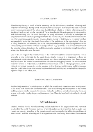 AUDIT FOLLOW-UP
After issuing the report it will often be necessary for the audit team to develop a follow-up and
corrective action stage during which an action plan is developed that reflects the areas in which
improvements are required. The action plan should indicate what is to be done, who is responsible
for doing it and when it is to be completed. The action plan itself is an important step in ensuring
and demonstrating that the audit findings are being addressed. It should be developed in
conjunction with the site manager responsible for the audited site, and should contain mechanisms
for other senior managers to monitor progress. Copies should be distributed to everyone who has
a responsibility under the plan, to all the members of the audit team, to the organisation’s director
of safety, health and environment, and to the company safety manager. The action plan should be
subsequently reviewed and updated on a regular basis (e.g. quarterly) so as to track the status of
the remedial actions. Sometimes the audit team are also required to monitor the completion of any
action plan that results from the audit.
One of the last steps in the overall process is the verification of these corrective actions. This is
generally a role performed by the audit team, simply because it is important to have an
independent verification that corrective actions have been undertaken and that these factors
directly address the audit’s recommendations. In some auditing programmes, the verification of
corrective actions is performed as part of the next scheduled audit. In other programmes, verifi-
cation is performed sooner at a special separate review. In any event the same audit techniques
used for verification in the programme implementation should be used periodically to verify the
reported stages of the action plan.
REVIEWING THE AUDIT SYSTEM
The final step consists of examining ways in which the overall audit procedure could be improved.
In the main, such reviews are conducted with a view to examining the effectiveness of the overall
audit system, or may be conducted to ensure a particular audit was carried out correctly. There are
several options for conducting an audit system review. These include both internal and external
reviews.
Internal Reviews
Internal reviews should be conducted by senior members of the organisation who were not
involved in the audit. The main purpose of an internal review is to confirm that an audit was
carried out correctly according to the predetermined audit standards, that all the topics of interest
were covered, and that all the logistical arrangements were satisfactory. In addition, the reviewers
JnqspwjohTbgfuzDvmuvsf qbhf286
Reviewing the Audit System
 