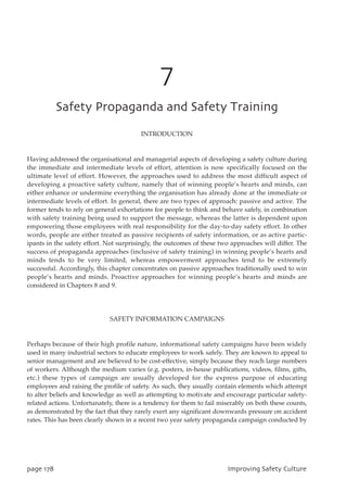 7
TbgfuzQspqbhboebboeTbgfuzUsbjojoh
INTRODUCTION
Having addressed the organisational and managerial aspects of developing a safety culture during
the immediate and intermediate levels of effort, attention is now specifically focused on the
ultimate level of effort. However, the approaches used to address the most difficult aspect of
developing a proactive safety culture, namely that of winning people’s hearts and minds, can
either enhance or undermine everything the organisation has already done at the immediate or
intermediate levels of effort. In general, there are two types of approach: passive and active. The
former tends to rely on general exhortations for people to think and behave safely, in combination
with safety training being used to support the message, whereas the latter is dependent upon
empowering those employees with real responsibility for the day-to-day safety effort. In other
words, people are either treated as passive recipients of safety information, or as active partic-
ipants in the safety effort. Not surprisingly, the outcomes of these two approaches will differ. The
success of propaganda approaches (inclusive of safety training) in winning people’s hearts and
minds tends to be very limited, whereas empowerment approaches tend to be extremely
successful. Accordingly, this chapter concentrates on passive approaches traditionally used to win
people’s hearts and minds. Proactive approaches for winning people’s hearts and minds are
considered in Chapters 8 and 9.
SAFETY INFORMATION CAMPAIGNS
Perhaps because of their high profile nature, informational safety campaigns have been widely
used in many industrial sectors to educate employees to work safely. They are known to appeal to
senior management and are believed to be cost-effective, simply because they reach large numbers
of workers. Although the medium varies (e.g. posters, in-house publications, videos, films, gifts,
etc.) these types of campaign are usually developed for the express purpose of educating
employees and raising the profile of safety. As such, they usually contain elements which attempt
to alter beliefs and knowledge as well as attempting to motivate and encourage particular safety-
related actions. Unfortunately, there is a tendency for them to fail miserably on both these counts,
as demonstrated by the fact that they rarely exert any significant downwards pressure on accident
rates. This has been clearly shown in a recent two year safety propaganda campaign conducted by
qbhf289 JnqspwjohTbgfuzDvmuvsf
 