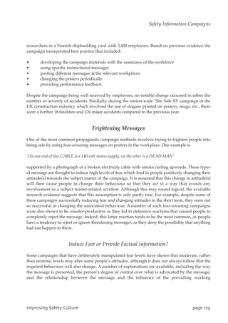 researchers in a Finnish shipbuilding yard with 3,400 employees. Based on previous evidence the
campaign incorporated best practice that included:
• developing the campaign materials with the assistance of the workforce
• using specific instructional messages
• posting different messages at the relevant workplaces
• changing the posters periodically
• providing performance feedback.
Despite the campaign being well received by employees, no notable change occurred in either the
number or severity of accidents. Similarly, during the nation-wide `Site Safe 83’ campaign in the
UK construction industry, which involved the use of slogans printed on posters, mugs, etc., there
were a further 18 fatalities and 226 major accidents compared to the previous year.
Frightening Messages
One of the most common propaganda campaign methods involves trying to frighten people into
being safe by using fear-arousing messages on posters in the workplace. One example is
`On one end of this CABLE is a 240 volt mains supply, on the other is a DEAD MAN’
supported by a photograph of a broken electricity cable with smoke curling upwards. These types
of message are thought to induce high levels of fear which lead to people positively changing their
attitude(s) towards the subject matter of the campaign. It is assumed that this change in attitude(s)
will then cause people to change their behaviour so that they act in a way that avoids any
involvement in a subject matter-related accident. Although this may sound logical, the available
research evidence suggests that this assumption is only partly true. For example, despite some of
these campaigns successfully inducing fear and changing attitudes in the short term, they were not
so successful in changing the associated behaviour. A number of such fear-arousing campaigns
were also shown to be counter-productive as they led to defensive reactions that caused people to
completely reject the message. Indeed, this latter reaction tends to be the most common, as people
have a tendency to reject or ignore threatening messages, as they deny the possibility that anything
bad can happen to them.
Induce Fear or Provide Factual Information?
Some campaigns that have deliberately manipulated fear levels have shown that moderate, rather
than extreme, levels may alter some people’s attitudes, although it does not always follow that the
required behaviour will also change. A number of explanations are available, including the way
the message is presented, the person’s degree of control over what is advocated by the message,
and the relationship between the message and the influence of the prevailing working
JnqspwjohTbgfuzDvmuvsf qbhf28:
Safety Information Campaigns
 