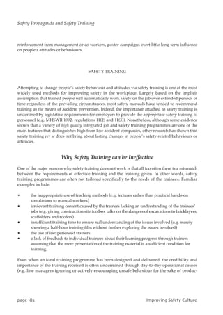 reinforcement from management or co-workers, poster campaigns exert little long-term influence
on people’s attitudes or behaviours.
SAFETY TRAINING
Attempting to change people’s safety behaviour and attitudes via safety training is one of the most
widely used methods for improving safety in the workplace. Largely based on the implicit
assumption that trained people will automatically work safely on the job over extended periods of
time regardless of the prevailing circumstances, most safety manuals have tended to recommend
training as the means of accident prevention. Indeed, the importance attached to safety training is
underlined by legislative requirements for employers to provide the appropriate safety training to
personnel (e.g. MHSWR 1992, regulations 11(2) and 11(3)). Nonetheless, although some evidence
shows that a variety of high quality integrated job and safety training programmes are one of the
main features that distinguishes high from low accident companies, other research has shown that
safety training per se does not bring about lasting changes in people’s safety-related behaviours or
attitudes.
Why Safety Training can be Ineffective
One of the major reasons why safety training does not work is that all too often there is a mismatch
between the requirements of effective training and the training given. In other words, safety
training programmes are often not tailored specifically to the needs of the trainees. Familiar
examples include:
• the inappropriate use of teaching methods (e.g. lectures rather than practical hands-on
simulations to manual workers)
• irrelevant training content caused by the trainers lacking an understanding of the trainees’
jobs (e.g. giving construction site toolbox talks on the dangers of excavations to bricklayers,
scaffolders and roofers)
• insufficient training time to ensure real understanding of the issues involved (e.g. merely
showing a half-hour training film without further exploring the issues involved)
• the use of inexperienced trainers
• a lack of feedback to individual trainees about their learning progress through trainers
assuming that the mere presentation of the training material is a sufficient condition for
learning.
Even when an ideal training programme has been designed and delivered, the credibility and
importance of the training received is often undermined through day-to-day operational causes
(e.g. line managers ignoring or actively encouraging unsafe behaviour for the sake of produc-
qbhf293 JnqspwjohTbgfuzDvmuvsf
Safety Propaganda and Safety Training
 