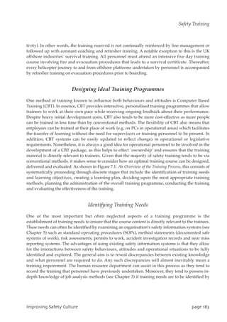 tivity). In other words, the training received is not continually reinforced by line management or
followed up with constant coaching and refresher training. A notable exception to this is the UK
offshore industries’ survival training. All personnel must attend an intensive five day training
course involving fire and evacuation procedures that leads to a survival certificate. Thereafter,
every helicopter journey to and from offshore platforms undertaken by personnel is accompanied
by refresher training on evacuation procedures prior to boarding.
Designing Ideal Training Programmes
One method of training known to influence both behaviours and attitudes is Computer Based
Training (CBT). In essence, CBT provides interactive, personalised training programmes that allow
trainees to work at their own pace while receiving ongoing feedback about their performance.
Despite heavy initial development costs, CBT also tends to be more cost-effective as more people
can be trained in less time than by conventional methods. The flexibility of CBT also means that
employees can be trained at their place of work (e.g. on PCs in operational areas) which facilitates
the transfer of learning without the need for supervisors or training personnel to be present. In
addition, CBT systems can be easily updated to reflect changes in operational or legislative
requirements. Nonetheless, it is always a good idea for operational personnel to be involved in the
development of a CBT package, as this helps to effect `ownership’ and ensures that the training
material is directly relevant to trainees. Given that the majority of safety training tends to be via
conventional methods, it makes sense to consider how an optimal training course can be designed,
delivered and evaluated. As shown in Figure 7.1: An Overview of the Training Process, this consists of
systematically proceeding through discrete stages that include the identification of training needs
and learning objectives, creating a learning plan, deciding upon the most appropriate training
methods, planning the administration of the overall training programme, conducting the training
and evaluating the effectiveness of the training.
Identifying Training Needs
One of the most important but often neglected aspects of a training programme is the
establishment of training needs to ensure that the course content is directly relevant to the trainees.
These needs can often be identified by examining an organisation’s safety information systems (see
Chapter 5) such as standard operating procedures (SOPs), method statements (documented safe
systems of work), risk assessments, permits to work, accident investigation records and near miss
reporting systems. The advantages of using existing safety information systems is that they allow
for the interactions between safety behaviours, attitudes and operational situations to be fully
identified and explored. The general aim is to reveal discrepancies between existing knowledge
and what personnel are required to do. Any such discrepancies will almost inevitably mean a
training requirement. The human resource department can assist in this process as they tend to
record the training that personnel have previously undertaken. Moreover, they tend to possess in-
depth knowledge of job analysis methods (see Chapter 3) if training needs are to be identified by
JnqspwjohTbgfuzDvmuvsf qbhf294
Safety Training
 