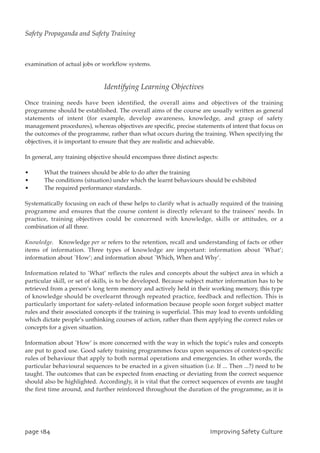 examination of actual jobs or workflow systems.
Identifying Learning Objectives
Once training needs have been identified, the overall aims and objectives of the training
programme should be established. The overall aims of the course are usually written as general
statements of intent (for example, develop awareness, knowledge, and grasp of safety
management procedures), whereas objectives are specific, precise statements of intent that focus on
the outcomes of the programme, rather than what occurs during the training. When specifying the
objectives, it is important to ensure that they are realistic and achievable.
In general, any training objective should encompass three distinct aspects:
• What the trainees should be able to do after the training
• The conditions (situation) under which the learnt behaviours should be exhibited
• The required performance standards.
Systematically focusing on each of these helps to clarify what is actually required of the training
programme and ensures that the course content is directly relevant to the trainees’ needs. In
practice, training objectives could be concerned with knowledge, skills or attitudes, or a
combination of all three.
Knowledge. Knowledge per se refers to the retention, recall and understanding of facts or other
items of information. Three types of knowledge are important: information about `What’;
information about `How’; and information about `Which, When and Why’.
Information related to `What’ reflects the rules and concepts about the subject area in which a
particular skill, or set of skills, is to be developed. Because subject matter information has to be
retrieved from a person’s long term memory and actively held in their working memory, this type
of knowledge should be overlearnt through repeated practice, feedback and reflection. This is
particularly important for safety-related information because people soon forget subject matter
rules and their associated concepts if the training is superficial. This may lead to events unfolding
which dictate people’s unthinking courses of action, rather than them applying the correct rules or
concepts for a given situation.
Information about `How’ is more concerned with the way in which the topic’s rules and concepts
are put to good use. Good safety training programmes focus upon sequences of context-specific
rules of behaviour that apply to both normal operations and emergencies. In other words, the
particular behavioural sequences to be enacted in a given situation (i.e. If ... Then ...?) need to be
taught. The outcomes that can be expected from enacting or deviating from the correct sequence
should also be highlighted. Accordingly, it is vital that the correct sequences of events are taught
the first time around, and further reinforced throughout the duration of the programme, as it is
qbhf295 JnqspwjohTbgfuzDvmuvsf
Safety Propaganda and Safety Training
 