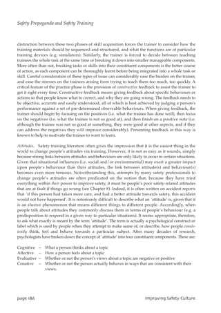 distinction between these two phases of skill acquisition forces the trainer to consider how the
training materials should be sequenced and structured, and what the functions are of particular
training devices (e.g. simulators). Similarly, the trainer is forced to decide between teaching
trainees the whole task at the same time or breaking it down into smaller manageable components.
More often than not, breaking tasks or skills into their constituent components is the better course
of action, as each component can be thoroughly learnt before being integrated into a whole task or
skill. Careful consideration of these types of issue can considerably ease the burden on the trainer,
and ease the stresses on the trainees arising from trying to teach them too much, too quickly. A
critical feature of the practice phase is the provision of constructive feedback to assist the trainee to
get it right every time. Constructive feedback means giving feedback about specific behaviours or
actions so that people know what to correct, and why they are going wrong. The feedback needs to
be objective, accurate and easily understood, all of which is best achieved by judging a person’s
performance against a set of pre-determined observable behaviours. When giving feedback, the
trainer should begin by focusing on the positives (i.e. what the trainee has done well), then focus
on the negatives (i.e. what the trainee is not so good at), and then finish on a positive note (i.e.
although the trainee was not so good at something, they were good at other aspects, and if they
can address the negatives they will improve considerably). Presenting feedback in this way is
known to help to motivate the trainee to want to learn.
Attitudes. Safety training literature often gives the impression that it is the easiest thing in the
world to change people’s attitudes via training. However, it is not as easy as it sounds, simply
because strong links between attitudes and behaviours are only likely to occur in certain situations.
Given that situational influences (i.e. social and/or environmental) may exert a greater impact
upon people’s behaviour than their attitudes, the link between attitude(s) and behaviour(s)
becomes even more tenuous. Notwithstanding this, attempts by many safety professionals to
change people’s attitudes are often predicated on the notion that, because they have tried
everything within their power to improve safety, it must be people’s poor safety-related attitudes
that are at fault if things go wrong (see Chapter 8). Indeed, it is often written on accident reports
that `if this person had taken more care, and had a better attitude towards safety, this accident
would not have happened’. It is notoriously difficult to describe what an `attitude’ is, given that it
is an elusive phenomenon that means different things to different people. Accordingly, when
people talk about attitudes they commonly discuss them in terms of people’s behaviour (e.g. a
predisposition to respond in a given way to particular situations). It seems appropriate, therefore,
to ask what exactly is meant by the term `attitude’. The term is actually a psychological construct or
label which is used by people when they attempt to make sense of, or describe, how people consis-
tently think, feel and behave towards a particular subject. After many decades of research,
psychologists have broken down the concept of `attitude’ into four constituent components. These are:
Cognitive – What a person thinks about a topic
Affective – How a person feels about a topic
Evaluative – Whether or not the person’s views about a topic are negative or positive
Conative – Whether or not the person actually behaves in ways that are consistent with their
views.
qbhf297 JnqspwjohTbgfuzDvmuvsf
Safety Propaganda and Safety Training
 