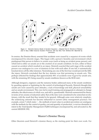 In essence, the Domino theory asserted that accidents were caused by a sequence of events which
encompassed five discrete stages. This began with a person’s heredity and environment which
predisposed that person to behave in certain ways (such as being an accident prone person), and
which led to either an unsafe act or the creation of an unsafe condition. In turn, either of these
caused an accident which resulted in an injury. Heinrich asserted that each stage of the accident
process was analogous to a row of dominos in line with each other. If one fell, it automatically
knocked down all the other dominos. Neutralising any one of the first four would prevent the fifth:
the injury. Heinrich concluded that the key domino was that pertaining to unsafe acts. This
perhaps reflected his findings that approximately 80% of accidents were triggered by unsafe acts,
with the remaining 20% being caused by unsafe conditions (known as the 80:20 rule).
Although designers, engineers and the statutory bodies addressed many of the unsafe conditions
by guarding against or legislating for the control of technological hazards, Heinrich thought that
unsafe acts were caused by poor attitudes, a lack of knowledge and skill, physical unsuitability
and an unsafe environment. This view led to much training and propaganda in attempts to change
attitudes, the effectiveness of which was, and still is, questionable. Heinrich summarised his theory
in terms of ten axioms of industrial safety that at the time were considered to be somewhat revolu-
tionary, with the result that they tended to be ignored. Although some were relatively simplistic,
the underlying rationale has become influential in current safety management practices. For
example, axiom 7 which states `... the methods of most value in accident prevention are analogous
with the methods for the control of quality, cost and quantity of production’, is not too dissimilar in
intent to the Total Quality Management (TQM) techniques encompassed by, and advocated in, the
current MHSWR 1992.
Weaver’s Domino Theory
Other theorists used Heinrich’s domino theory as the starting point for their own work. For
JnqspwjohTbgfuzDvmuvsf qbhf8
Accident Causation Models
 