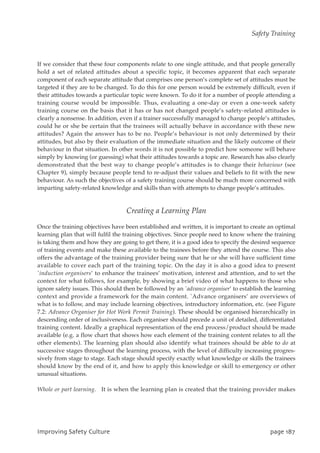 If we consider that these four components relate to one single attitude, and that people generally
hold a set of related attitudes about a specific topic, it becomes apparent that each separate
component of each separate attitude that comprises one person’s complete set of attitudes must be
targeted if they are to be changed. To do this for one person would be extremely difficult, even if
their attitudes towards a particular topic were known. To do it for a number of people attending a
training course would be impossible. Thus, evaluating a one-day or even a one-week safety
training course on the basis that it has or has not changed people’s safety-related attitudes is
clearly a nonsense. In addition, even if a trainer successfully managed to change people’s attitudes,
could he or she be certain that the trainees will actually behave in accordance with these new
attitudes? Again the answer has to be no. People’s behaviour is not only determined by their
attitudes, but also by their evaluation of the immediate situation and the likely outcome of their
behaviour in that situation. In other words it is not possible to predict how someone will behave
simply by knowing (or guessing) what their attitudes towards a topic are. Research has also clearly
demonstrated that the best way to change people’s attitudes is to change their behaviour (see
Chapter 9), simply because people tend to re-adjust their values and beliefs to fit with the new
behaviour. As such the objectives of a safety training course should be much more concerned with
imparting safety-related knowledge and skills than with attempts to change people’s attitudes.
Creating a Learning Plan
Once the training objectives have been established and written, it is important to create an optimal
learning plan that will fulfil the training objectives. Since people need to know where the training
is taking them and how they are going to get there, it is a good idea to specify the desired sequence
of training events and make these available to the trainees before they attend the course. This also
offers the advantage of the training provider being sure that he or she will have sufficient time
available to cover each part of the training topic. On the day it is also a good idea to present
`induction organisers’ to enhance the trainees’ motivation, interest and attention, and to set the
context for what follows, for example, by showing a brief video of what happens to those who
ignore safety issues. This should then be followed by an `advance organiser’ to establish the learning
context and provide a framework for the main content. `Advance organisers’ are overviews of
what is to follow, and may include learning objectives, introductory information, etc. (see Figure
7.2: Advance Organiser for Hot Work Permit Training). These should be organised hierarchically in
descending order of inclusiveness. Each organiser should precede a unit of detailed, differentiated
training content. Ideally a graphical representation of the end process/product should be made
available (e.g. a flow chart that shows how each element of the training content relates to all the
other elements). The learning plan should also identify what trainees should be able to do at
successive stages throughout the learning process, with the level of difficulty increasing progres-
sively from stage to stage. Each stage should specify exactly what knowledge or skills the trainees
should know by the end of it, and how to apply this knowledge or skill to emergency or other
unusual situations.
Whole or part learning. It is when the learning plan is created that the training provider makes
JnqspwjohTbgfuzDvmuvsf qbhf298
Safety Training
 
