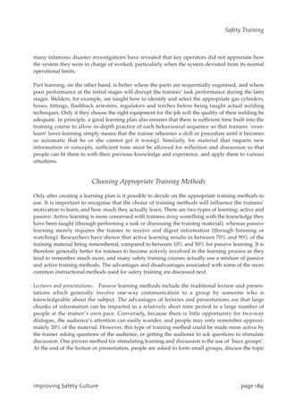 many infamous disaster investigations have revealed that key operators did not appreciate how
the system they were in charge of worked, particularly when the system deviated from its normal
operational limits.
Part learning, on the other hand, is better where the parts are sequentially organised, and where
poor performance at the initial stages will disrupt the trainees’ task performance during the later
stages. Welders, for example, are taught how to identify and select the appropriate gas cylinders,
hoses, fittings, flashback arresters, regulators and torches before being taught actual welding
techniques. Only if they choose the right equipment for the job will the quality of their welding be
adequate. In principle, a good learning plan also ensures that there is sufficient time built into the
training course to allow in-depth practice of each behavioural sequence so that trainees `over-
learn’ (over-learning simply means that the trainee rehearses a skill or procedure until it becomes
so automatic that he or she cannot get it wrong). Similarly, for material that imparts new
information or concepts, sufficient time must be allowed for reflection and discussion so that
people can fit them in with their previous knowledge and experience, and apply them to various
situations.
Choosing Appropriate Training Methods
Only after creating a learning plan is it possible to decide on the appropriate training methods to
use. It is important to recognise that the choice of training methods will influence the trainees’
motivation to learn, and how much they actually learn. There are two types of learning: active and
passive. Active learning is more concerned with trainees doing something with the knowledge they
have been taught (through performing a task or discussing the training material), whereas passive
learning merely requires the trainee to receive and digest information (through listening or
watching). Researchers have shown that active learning results in between 70% and 90% of the
training material being remembered, compared to between 10% and 50% for passive learning. It is
therefore generally better for trainees to become actively involved in the learning process as they
tend to remember much more, and many safety training courses actually use a mixture of passive
and active training methods. The advantages and disadvantages associated with some of the more
common instructional methods used for safety training are discussed next.
Lectures and presentations. Passive learning methods include the traditional lecture and presen-
tations which generally involve one-way communication to a group by someone who is
knowledgeable about the subject. The advantages of lectures and presentations are that large
chunks of information can be imparted in a relatively short time period to a large number of
people at the trainer’s own pace. Conversely, because there is little opportunity for two-way
dialogue, the audience’s attention can easily wander, and people may only remember approxi-
mately 20% of the material. However, this type of training method could be made more active by
the trainer asking questions of the audience, or getting the audience to ask questions to stimulate
discussion. One proven method for stimulating learning and discussion is the use of `buzz groups’.
At the end of the lecture or presentation, people are asked to form small groups, discuss the topic
JnqspwjohTbgfuzDvmuvsf qbhf29:
Safety Training
 