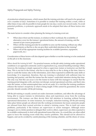 of production-related pressures, which means that the training activities will need to be spread out
over a number of days. Sometimes it is possible to conduct the training within a week, while at
other times it may only be possible to train people for one day a week over several weeks. To avoid
potential problems, a systematic approach needs to be adopted that takes all these factors into
account.
The main factors to consider when planning the timing of a training event are:
• When does it best suit the trainees, in relation to their workload, the availability of
alternative cover for the trainees’ operational duties, the amount of training, and the
amount of pre-course preparation?
• When will the training provider be available to carry out the training without any other
commitments so that he or she can give their undivided attention to the training?
• When will all the appropriate training facilities be available (premises, equipment,
paperwork, etc.)
Consideration of these factors will also depend upon whether or not the training is to be conducted
on the job or in the classroom.
Where should the training be held? For practical reasons, on the job safety training under operational
conditions is an approach commonly used in organisations (e.g. manual-handling training). Often,
however, the training is simply squeezed in when a supervisor, trainer or instructor can find the
time. This is not fair to the trainee, who has to stop what he or she is doing at the time, listen to
and/or watch the trainer, take in the information, and is then expected to exhibit the same skills or
knowledge. It is important, therefore, that any training is scheduled with sufficient time for
learning and practice, and that the trainee has the trainer’s undivided attention during that time.
The only way that this can occur is for the trainer to liaise with line managers to ensure that the
training period integrates with, and does not disrupt, normal operational activities, and that it also
suits the trainee, so that uninterrupted time can be set aside. It is vital that the training conditions
enhance the trainee’s receptivity to what is being taught. If this cannot be guaranteed, the course
provider should consider off the job training.
Off the job training is usually carried out under classroom conditions, and offers the advantage of
being able to expose trainees to information, ideas and experiences away from the working
environment. The trainees can then devote their full attention to learning without having
operational distractions. In some instances, for example, induction training, off the job training
takes place before people are allowed into the working environment, but more commonly people
are released from their normal activities to attend a training course. This in itself can cause
problems, particularly if the trainees are supervisors or senior managers. Although senior
managers are in a better position to delegate their work to others, supervisors are often expected to
be available continuously to deal with operational issues that arise. As a result they are often called
upon to leave the training event while they resolve problems. This should not be allowed to
happen, and can be avoided by careful planning of the training schedule, and the choice of venue.
qbhf2:3 JnqspwjohTbgfuzDvmuvsf
Safety Propaganda and Safety Training
 