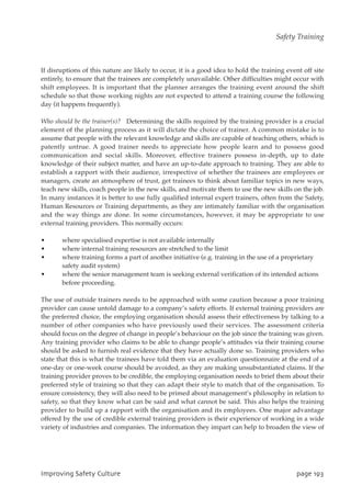 If disruptions of this nature are likely to occur, it is a good idea to hold the training event off site
entirely, to ensure that the trainees are completely unavailable. Other difficulties might occur with
shift employees. It is important that the planner arranges the training event around the shift
schedule so that those working nights are not expected to attend a training course the following
day (it happens frequently).
Who should be the trainer(s)? Determining the skills required by the training provider is a crucial
element of the planning process as it will dictate the choice of trainer. A common mistake is to
assume that people with the relevant knowledge and skills are capable of teaching others, which is
patently untrue. A good trainer needs to appreciate how people learn and to possess good
communication and social skills. Moreover, effective trainers possess in-depth, up to date
knowledge of their subject matter, and have an up-to-date approach to training. They are able to
establish a rapport with their audience, irrespective of whether the trainees are employees or
managers, create an atmosphere of trust, get trainees to think about familiar topics in new ways,
teach new skills, coach people in the new skills, and motivate them to use the new skills on the job.
In many instances it is better to use fully qualified internal expert trainers, often from the Safety,
Human Resources or Training departments, as they are intimately familiar with the organisation
and the way things are done. In some circumstances, however, it may be appropriate to use
external training providers. This normally occurs:
• where specialised expertise is not available internally
• where internal training resources are stretched to the limit
• where training forms a part of another initiative (e.g. training in the use of a proprietary
safety audit system)
• where the senior management team is seeking external verification of its intended actions
before proceeding.
The use of outside trainers needs to be approached with some caution because a poor training
provider can cause untold damage to a company’s safety efforts. If external training providers are
the preferred choice, the employing organisation should assess their effectiveness by talking to a
number of other companies who have previously used their services. The assessment criteria
should focus on the degree of change in people’s behaviour on the job since the training was given.
Any training provider who claims to be able to change people’s attitudes via their training course
should be asked to furnish real evidence that they have actually done so. Training providers who
state that this is what the trainees have told them via an evaluation questionnaire at the end of a
one-day or one-week course should be avoided, as they are making unsubstantiated claims. If the
training provider proves to be credible, the employing organisation needs to brief them about their
preferred style of training so that they can adapt their style to match that of the organisation. To
ensure consistency, they will also need to be primed about management’s philosophy in relation to
safety, so that they know what can be said and what cannot be said. This also helps the training
provider to build up a rapport with the organisation and its employees. One major advantage
offered by the use of credible external training providers is their experience of working in a wide
variety of industries and companies. The information they impart can help to broaden the view of
JnqspwjohTbgfuzDvmuvsf qbhf2:4
Safety Training
 