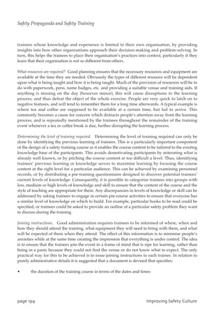 trainees whose knowledge and experience is limited to their own organisation, by providing
insights into how other organisations approach their decision-making and problem-solving. In
turn, this helps the trainees to place their organisation’s practices into context, particularly if they
learn that their organisation is not so different from others.
What resources are required? Good planning ensures that the necessary resources and equipment are
available at the time they are needed. Obviously the types of different resource will be dependent
upon what is being taught and how it is being taught. Much of the provision of resources will be to
do with paperwork, pens, name badges, etc. and providing a suitable venue and training aids. If
anything is missing on the day (however minor), this will cause disruptions to the learning
process, and thus defeat the object of the whole exercise. People are very quick to latch on to
negative features, and will tend to remember them for a long time afterwards. A typical example is
where tea and coffee are supposed to be available at a certain time, but fail to arrive. This
commonly becomes a cause for concern which distracts people’s attention away from the learning
process, and is repeatedly mentioned by the trainees throughout the remainder of the training
event whenever a tea or coffee break is due, further disrupting the learning process.
Determining the level of training required. Determining the level of training required can only be
done by identifying the previous learning of trainees. This is a particularly important component
of the design of a safety training course as it enables the course content to be tailored to the existing
knowledge base of the participants. This avoids demotivating participants by reiterating what is
already well known, or by pitching the course content at too difficult a level. Thus, identifying
trainees’ previous learning or knowledge serves to maximise learning by focusing the course
content at the right level for a particular audience. This can be achieved by examining personnel
records, or by distributing a pre-training questionnaire designed to discover potential trainees’
current levels of knowledge. Consequently, it is possible to categorise trainees into groups with
low, medium or high levels of knowledge and skill to ensure that the content of the course and the
style of teaching are appropriate for them. Any discrepancies in levels of knowledge or skill can be
addressed by asking trainees to engage in certain pre-course activities to ensure that everyone has
a similar level of knowledge on which to build. For example, particular books to be read could be
specified, or trainees could be asked to provide an outline of a particular safety problem they want
to discuss during the training.
Joining instructions. Good administration requires trainees to be informed of where, when and
how they should attend the training, what equipment they will need to bring with them, and what
will be expected of them when they attend. The effect of this information is to minimise people’s
anxieties while at the same time creating the impression that everything is under control. The idea
is to ensure that the trainees join the event in a frame of mind that is ripe for learning, rather than
being in a panic because they could not find the venue or do not know what to expect. The only
practical way for this to be achieved is to issue joining instructions to each trainee. In relation to
purely administrative details it is suggested that a document is devised that specifies:
• the duration of the training course in terms of the dates and times
qbhf2:5 JnqspwjohTbgfuzDvmuvsf
Safety Propaganda and Safety Training
 