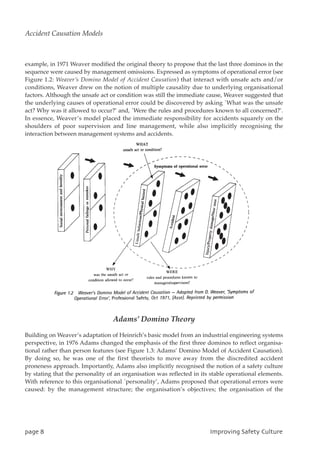 example, in 1971 Weaver modified the original theory to propose that the last three dominos in the
sequence were caused by management omissions. Expressed as symptoms of operational error (see
Figure 1.2: Weaver’s Domino Model of Accident Causation) that interact with unsafe acts and/or
conditions, Weaver drew on the notion of multiple causality due to underlying organisational
factors. Although the unsafe act or condition was still the immediate cause, Weaver suggested that
the underlying causes of operational error could be discovered by asking `What was the unsafe
act? Why was it allowed to occur?’ and, `Were the rules and procedures known to all concerned?’.
In essence, Weaver’s model placed the immediate responsibility for accidents squarely on the
shoulders of poor supervision and line management, while also implicitly recognising the
interaction between management systems and accidents.
Adams’ Domino Theory
Building on Weaver’s adaptation of Heinrich’s basic model from an industrial engineering systems
perspective, in 1976 Adams changed the emphasis of the first three dominos to reflect organisa-
tional rather than person features (see Figure 1.3: Adams’ Domino Model of Accident Causation).
By doing so, he was one of the first theorists to move away from the discredited accident
proneness approach. Importantly, Adams also implicitly recognised the notion of a safety culture
by stating that the personality of an organisation was reflected in its stable operational elements.
With reference to this organisational `personality’, Adams proposed that operational errors were
caused: by the management structure; the organisation’s objectives; the organisation of the
qbhf9 JnqspwjohTbgfuzDvmuvsf
Accident Causation Models
 