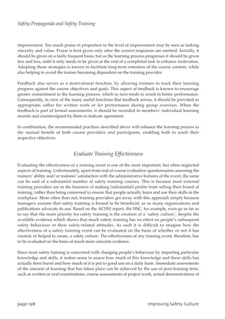 improvement. Too much praise in proportion to the level of improvement may be seen as lacking
sincerity and value. Praise is best given only after the correct responses are emitted. Initially, it
should be given on a fairly frequent basis, but as the learning process progresses it should be given
less and less, until it only needs to be given at the end of a completed task to enhance motivation.
Adopting these strategies is known to facilitate long-term retention of the course content, while
also helping to avoid the trainee becoming dependent on the training provider.
Feedback also serves as a motivational function, by allowing trainees to track their learning
progress against the course objectives and goals. This aspect of feedback is known to encourage
greater commitment to the learning process, which in turn tends to result in better performance.
Consequently, in view of the many useful functions that feedback serves, it should be provided as
appropriate, either for written work or for performance during group exercises. When the
feedback is part of formal assessments, it should be recorded in members’ individual learning
records and countersigned by them to indicate agreement.
In combination, the recommended practices described above will enhance the learning process to
the mutual benefit of both course providers and participants, enabling both to reach their
respective objectives.
Evaluate Training Effectiveness
Evaluating the effectiveness of a training event is one of the most important, but often neglected
aspects of training. Unfortunately, apart from end of course evaluative questionnaires assessing the
trainers’ ability and/or trainees’ satisfaction with the administrative features of the event, the same
can be said of a substantial number of safety training courses. This is because most external
training providers are in the business of making (substantial) profits from selling their brand of
training, rather than being concerned to ensure that people actually learn and use their skills in the
workplace. More often than not, training providers get away with this approach simply because
managers assume that safety training is bound to be beneficial, as so many organisations and
publications advocate its use. Based on the ACSNI report, the HSC, for example, even go as far as
to say that the main priority for safety training is the creation of a `safety culture’, despite the
available evidence which shows that much safety training has no effect on people’s subsequent
safety behaviour or their safety-related attitudes. As such it is difficult to imagine how the
effectiveness of a safety training event can be evaluated on the basis of whether or not it has
created, or helped to create, a safety culture. The effectiveness of any training event, therefore, has
to be evaluated on the basis of much more concrete evidence.
Since most safety training is concerned with changing people’s behaviour by imparting particular
knowledge and skills, it makes sense to assess how much of this knowledge and these skills has
actually been learnt and how much of it is put to good use on a daily basis. Immediate assessments
of the amount of learning that has taken place can be achieved by the use of post-training tests,
such as written or oral examinations, course assessments of project work, actual demonstrations of
qbhf2:9 JnqspwjohTbgfuzDvmuvsf
Safety Propaganda and Safety Training
 