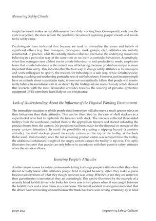 simply because it makes no real difference to their daily working lives. Consequently, each time the
cycle is repeated, the more remote the possibility becomes of capturing people’s hearts and minds
to the safety cause.
Psychologists have indicated that because we tend to internalise the views and beliefs of
significant others (e.g. line managers, colleagues, work groups, etc.), attitudes are socially
constructed. In practice, what this actually means is that we internalise the underlying reasons for
behaving in a particular way at the same time as we learn a particular behaviour. Accordingly,
when line managers turn a blind eye to unsafe behaviour to suit productivity needs, employees
learn that unsafe behaviour is the correct way of behaving, because production output is more
important than safety. This indicates that the best way to change safety attitudes is for managers
and work colleagues to specify the reasons for behaving in a safe way, while simultaneously
teaching, coaching and reinforcing particular sets of safe behaviours. However, just because people
have an attitude about a particular topic, it does not automatically follow that people will consis-
tently behave in accordance with it, as shown by the findings of one research study which showed
that workers with the most favourable attitudes towards the wearing of personal protective
equipment (PPE) were those least likely to use it in practice.
Lack of Understanding About the Influence of the Physical Working Environment
The immediate situation in which people find themselves will also exert a much greater effect on
their behaviour than their attitudes. This can be illustrated by the case of shelf stackers in a
supermarket who had to replenish the freezers with stock. The stackers collected three-sided
trolleys from the warehouse, pushed them to the appropriate freezers and started unloading the
product boxes from the cartons. No provision had been made for the disposal or storage of the
empty cartons (situation). To avoid the possibility of creating a tripping hazard (a positive
attitude), the shelf stackers placed the empty cartons on the top of the trolley, at the back
(behaviour). Unfortunately, once the last remaining product carton was removed from the trolley,
the additional unbalanced weight of the empty cartons caused the trolley to tip over. This aptly
illustrates the point that people can only behave in accordance with their positive safety attitudes
when the situation allows.
Knowing People’s Attitudes
Another major reason for safety professionals failing to change people’s attitudes is that they often
do not actually know what attitudes people hold in regard to safety. Often they make a guess
based on observations of what they thought someone was doing. Whether or not they are correct in
their guesstimates is immaterial: they act accordingly. This can be illustrated by the example of a
recently hired forklift driver who broke his lower arm in two places when it was caught between
the forklift truck and a door frame in a warehouse. The initial accident investigation indicated that
the driver had been fooling around because the truck had been seen driving erratically by at least
qbhf313 JnqspwjohTbgfuzDvmuvsf
Measuring Safety Climate
 