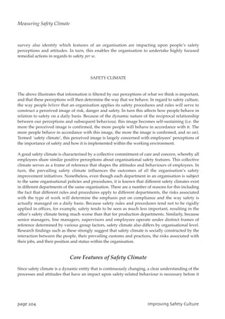 survey also identify which features of an organisation are impacting upon people’s safety
perceptions and attitudes. In turn, this enables the organisation to undertake highly focused
remedial actions in regards to safety per se.
SAFETY CLIMATE
The above illustrates that information is filtered by our perceptions of what we think is important,
and that these perceptions will then determine the way that we behave. In regard to safety culture,
the way people believe that an organisation applies its safety procedures and rules will serve to
construct a perceived image of risk, danger and safety. In turn this affects how people behave in
relation to safety on a daily basis. Because of the dynamic nature of the reciprocal relationship
between our perceptions and subsequent behaviour, this image becomes self-sustaining (i.e. the
more the perceived image is confirmed, the more people will behave in accordance with it. The
more people behave in accordance with this image, the more the image is confirmed, and so on).
Termed `safety climate’, this perceived image is largely concerned with employees’ perceptions of
the importance of safety and how it is implemented within the working environment.
A good safety climate is characterised by a collective commitment of care and concern, whereby all
employees share similar positive perceptions about organisational safety features. This collective
climate serves as a frame of reference that shapes the attitudes and behaviours of employees. In
turn, the prevailing safety climate influences the outcomes of all the organisation’s safety
improvement initiatives. Nonetheless, even though each department in an organisation is subject
to the same organisational policies and procedures, it is known that different safety climates exist
in different departments of the same organisation. There are a number of reasons for this including
the fact that different rules and procedures apply to different departments, the risks associated
with the type of work will determine the emphasis put on compliance and the way safety is
actually managed on a daily basis. Because safety rules and procedures tend not to be rigidly
applied in offices, for example, safety tends to be seen as much less important, resulting in the
office’s safety climate being much worse than that for production departments. Similarly, because
senior managers, line managers, supervisors and employees operate under distinct frames of
reference determined by various group factors, safety climate also differs by organisational level.
Research findings such as these strongly suggest that safety climate is socially constructed by the
interaction between the people, their prevailing customs and practices, the risks associated with
their jobs, and their position and status within the organisation.
Core Features of Safety Climate
Since safety climate is a dynamic entity that is continuously changing, a clear understanding of the
processes and attitudes that have an impact upon safety-related behaviour is necessary before it
qbhf315 JnqspwjohTbgfuzDvmuvsf
Measuring Safety Climate
 