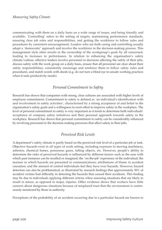 communicating with them on a daily basis on a wide range of issues, and being friendly and
available. `Controlling’ refers to the setting of targets, maintaining performance standards,
ensuring clear job roles and responsibilities, and getting the workforce to follow rules and
procedures by consistent encouragement. Leaders who are both caring and controlling usually
adopt a `democratic’ approach and involve the workforce in the decision-making process. This
management style often results in the ownership of the workgroup’s goals by all concerned,
leading to increases in performance. In relation to enhancing the organisation’s safety
climate/culture, effective leaders involve personnel in decisions affecting the safety of their jobs,
discuss safety with the work group on a daily basis, ensure that all personnel are clear about their
safety responsibilities, consistently encourage and reinforce them to follow safety rules and
procedures, and match words with deeds (e.g. do not turn a blind eye to unsafe working practices
when it suits productivity needs).
Personal Commitment to Safety
Research has shown that companies with strong, clear cultures are associated with higher levels of
employee commitment. Commitment to safety is defined as `an individual’s identification with
and involvement in safety activities’, characterised by a strong acceptance of and belief in the
organisation’s safety goals and a willingness to exert effort to improve safety in the workplace. The
level of personal commitment to safety is very important as it tends to determine both individuals’
acceptance of company safety initiatives and their personal approach towards safety in the
workplace. Research has shown that personal commitment to safety can be considerably enhanced
by involving personnel in the decision-making processes that affect safety in their jobs.
Perceived Risk Levels
A department’s safety climate is partly based on the perceived risk level of a particular job or task.
Objective hazards exist in all types of work setting, including exposure to moving machinery,
asbestos, chemical fumes, poisonous gases, falling objects, etc. However, people’s ability to
determine the risks of perceived hazards is influenced by different factors such as the ease with
which past instances can be recalled or imagined; the `on-the-job’ experience of the individual; the
manner in which hazards are presented in communications; attributions of blame in accident
causation; and the amount of control individuals feel they have over hazards. However, hazard
detection can also be problematical, as illustrated by research findings that approximately 50% of
accident victims had difficulty in detecting the hazards that caused their accidents. This finding
may be due to individuals applying different criteria when assessing situations that are likely to
result in minor, as opposed to major, injuries. Other evidence shows that workers have little
concern about dangerous situations because of misplaced trust that the environment is contin-
uously monitored by those in authority.
Perceptions of the probability of an accident occurring due to a particular hazard are known to
qbhf317 JnqspwjohTbgfuzDvmuvsf
Measuring Safety Climate
 