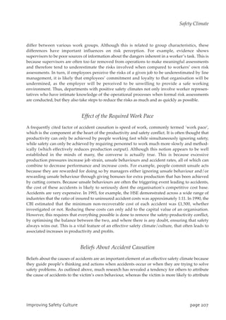 differ between various work groups. Although this is related to group characteristics, these
differences have important influences on risk perception. For example, evidence shows
supervisors to be poor sources of information about the dangers inherent in a worker’s task. This is
because supervisors are often too far removed from operations to make meaningful assessments
and therefore tend to underestimate the risks involved when compared to workers’ own risk
assessments. In turn, if employees perceive the risks of a given job to be underestimated by line
management, it is likely that employees’ commitment and loyalty to that organisation will be
undermined, as the employer will be perceived to be unwilling to provide a safe working
environment. Thus, departments with positive safety climates not only involve worker represen-
tatives who have intimate knowledge of the operational processes when formal risk assessments
are conducted, but they also take steps to reduce the risks as much and as quickly as possible.
Effect of the Required Work Pace
A frequently cited factor of accident causation is speed of work, commonly termed `work pace’,
which is the component at the heart of the productivity and safety conflict. It is often thought that
productivity can only be achieved by people working fast while simultaneously ignoring safety,
while safety can only be achieved by requiring personnel to work much more slowly and method-
ically (which effectively reduces production output). Although this notion appears to be well
established in the minds of many, the converse is actually true. This is because excessive
production pressures increase job strain, unsafe behaviours and accident rates, all of which can
combine to decrease performance and increase costs. For example, people commit unsafe acts
because they are rewarded for doing so by managers either ignoring unsafe behaviour and/or
rewarding unsafe behaviour through giving bonuses for extra production that has been achieved
by cutting corners. Because unsafe behaviours are often the triggering event leading to accidents,
the cost of these accidents is likely to seriously dent the organisation’s competitive cost base.
Accidents are very expensive. In 1993, for example, the HSE demonstrated across a wide range of
industries that the ratio of insured to uninsured accident costs was approximately 1:11. In 1990, the
CBI estimated that the minimum non-recoverable cost of each accident was £1,500, whether
investigated or not. Reducing these costs can only add to the capital value of an organisation.
However, this requires that everything possible is done to remove the safety-productivity conflict,
by optimising the balance between the two, and where there is any doubt, ensuring that safety
always wins out. This is a vital feature of an effective safety climate/culture, that often leads to
associated increases in productivity and profits.
Beliefs About Accident Causation
Beliefs about the causes of accidents are an important element of an effective safety climate because
they guide people’s thinking and actions when accidents occur or when they are trying to solve
safety problems. As outlined above, much research has revealed a tendency for others to attribute
the cause of accidents to the victim’s own behaviour, whereas the victim is more likely to attribute
JnqspwjohTbgfuzDvmuvsf qbhf318
Safety Climate
 