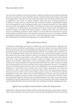 the cause of the accident to external circumstances. Indeed, researchers have found that attributing
the causes of accidents to a lack of attention and care is linearly related to the position of personnel
in the organisation’s hierarchy. The more senior the position, the more likely accident causes will
be attributed to the victim not paying attention, rather than poor working procedures or
conditions. In reality, however, accidents are often caused by a number of organisational failings
(e.g. bad management, unsafe working procedures, poor working environment, etc.) that combine
and lay dormant until triggered by the victim’s own behaviour. Unless these organisational failings
are recognised as causation factors, and not dismissed by those with the power and influence to
rectify the situation, very little will be done to improve working systems. Thus, one of the critical
factors in establishing an effective safety climate is to ensure that all personnel have a greater
understanding and appreciation of the potential organisational causes of accidents and their
manifestation. Equally, personnel need to have a clear understanding of their own behaviour, as
this will help them to avoid being the triggering event and possibly the victim.
Effect of Job-induced Stress
A well known relationship exists between accident rates and job-induced stress. Although some
degree of stress is beneficial to performance, too much stress induces role strain that results in
lower job performance and an increased likelihood of being involved in an accident. Personnel are
particularly prone to role strain when the demands of the job are too high (work overload) or too
low (work underload). Work overload not only tends to cause undue anxiety leading to coronary
heart disease, but also results in lapses of memory and attention so that errors and mistakes are
commonly made that can put others at risk, which in turn further increases job anxiety. On the
other hand, work underload induces boredom, apathy and fatigue, again causing lapses in
memory and attention, which leads to errors and accidents. Both work overload and work
underload are causal mechanisms of impaired mental health that can result in increased accident
rates and absenteeism from work as personnel seek coping mechanisms. However, a considerable
amount of research has shown that role strain can be mitigated by increasing the opportunity for
employees to control their work activities and events. Greater opportunity for control and
involvement is also a central feature of an effective safety culture. Increasing people’s opportu-
nities for control over their work activities leads to greater acceptance of the necessity and the
desirability of safety rules, which results in safety belonging to everyone. This also provides the
motivation for people to conform to safety rules in spirit as well as in the letter of the law. This is
not to argue that employees should be given complete freedom to do as they see fit, just that they
should be given greater opportunities to be fully involved in discussions about safety management
issues that affect their jobs, and be involved in the review of all types of incidents, including near misses.
Effectiveness of Safety Communications within the Organisation
Organisations with good safety climates/cultures can be characterised by a good safety communi-
cation system that flows from top to bottom, bi-directionally through both formal and informal
qbhf319 JnqspwjohTbgfuzDvmuvsf
Measuring Safety Climate
 