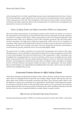 safety training that it is in itself a good thing, because safety trained personnel who know what to
do will automatically conduct themselves in a safe manner for extended periods of time, regardless
of the consequences on the job. This assumption is inaccurate because normal everyday practice
will almost inevitably negate the effects of the training unless it is reinforced by management and
practiced by everyone on a daily basis.
Status of Safety People and Safety Committees Within an Organisation
The role of safety representatives in promoting a positive safety climate and culture is to assist in
the development and monitoring of communication links between management and the shopfloor
on matters of company safety policy. Safety representatives need to be respected diplomats with
enhanced status if they are to influence events in the workplace positively. The role of the safety
advisor necessitates very high status within the organisation as their role is one of a facilitator or
consultant. Their status can be determined by their ease of direct access to the most senior levels of
management, their level of seniority and salary. Not only should they be effective and influence
events positively, but they should be seen to do so by being highly visible.
The general aim of a safety committee is to involve both management and workers in the safety
planning process, and it is thought to add a political dimension to safety management activity that
is rarely acknowledged. The perceived effectiveness of the organisation’s safety committees may
be judged from varying perspectives. To some extent they can be seen as an indirect measure of the
safety communication flow, the prevailing industrial relations context in which the committees
function, and management commitment toward safety. In addition, safety committees are judged
by how well they influence and improve health and safety in the organisation. The more rapidly
their recommendations are implemented and publicised the more they will be seen to be effective
and the more credibility they accrue.
Contextual Features Known to Affect Safety Climate
All the above dimensions indicate that an effective safety culture/climate is made up of many important
facets. However, although the above forms the core of safety culture/climate, other features may also
affect safety, some of them not normally associated with safety. This is because safety culture is not
developed in a vacuum: it is a sub feature of an organisation’s overall culture. Such features also need to
be measured so that their effects on the prevailing safety climate can be ascertained. The particular
features discussed below have been personally measured by the author in different industries, and each
has been shown to exert an important influence on safety climate, in specific contexts.
Effectiveness of Standard Operating Procedures
Standard operating procedures (SOPs) are written procedural controls that reflect a particular
qbhf321 JnqspwjohTbgfuzDvmuvsf
Measuring Safety Climate
 
