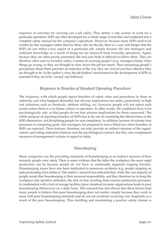 sequence of activities for carrying out a job safely. They define a safe system of work for a
particular operation. SOPs are often developed for a whole range of activities and combined into a
complete safety manual for the company’s operations. However, because many SOPs tend to be
written by line managers rather than by those who do the job, there is a very real danger that the
SOPs do not reflect every aspect of a particular job, simply because the line managers lack
sufficient knowledge as a result of being too far removed from everyday operations. Again,
because they are often poorly presented, the end user finds it difficult to follow them. They are
therefore often seen to trivialise safety, a means of covering people’s (e.g. managers) backs when
things go wrong, or they are thought to slow down the job too much. Thus measuring people’s
perceptions about them provides an indicator of the way they are viewed and how effective they
are thought to be. In the author’s view, the job holders’ involvement in the development of SOPs is
essential if they are to be `owned’ and followed.
Responses to Breaches of Standard Operating Procedures
The frequency with which people report breaches of safety rules and procedures to those in
authority, and what happens thereafter, has obvious implications for safety, particularly in high
risk industries such as chemicals, offshore drilling, etc. However, people will not report such
events unless there is a no blame culture in operation. In other words, the conditions have to be
psychologically safe, so that people do not fear adverse implications for those concerned. The
whole purpose of reporting breaches of SOPs has to be one of examining the effectiveness of the
SOPs themselves, not disciplining people for non-compliance. In addition, because of extreme time
pressures or competing goals, line managers are prepared to turn a blind eye when breaches of
SOPs are reported. These features, therefore, not only provide an indirect measure of the organi-
sation’s prevailing industrial relations and the psychological contract, but they also complement
measures of management’s actions in regard to safety.
Housekeeping
Many companies use the prevailing standards of housekeeping as an indirect measure of how
seriously people view safety. There is some evidence that the tidier the workplace, the more rapid
production can be because people do not have to continually negotiate tripping hazards.
Housekeeping issues have also been implicated in numerous accidents (e.g. people stepping on
nails protruding from timbers). The author’s research has indicated that, while the vast majority of
people accept that housekeeping is their personal responsibility, and they therefore try to keep the
workplace tidy (positive attitudes), the lack of time resulting from extreme production pressures,
in combination with a lack of storage facilities (poor situation) in many organisations leads to poor
housekeeping (behaviour) on a daily basis. This research has also shown that these factors lead
many people to believe that poor housekeeping does not matter, simply because they work in
areas with poor housekeeping standards and do not see accidents occurring very frequently as a
result of the poor housekeeping. Thus instilling and maintaining a positive safety climate is
JnqspwjohTbgfuzDvmuvsf qbhf322
Safety Climate
 