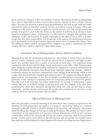 not in control of a situation or their own destiny. In essence, their job has become so disorganised
that it proves impossible for them to devote the necessary amounts of time to all the required
duties. Not only can this lead to general poor job performance, but such people could feel under
such extreme pressure that they suddenly become an accident waiting to happen. Often role
ambiguity is the result of a failure to spell out what the person’s new role actually entails, the
priority to be given to each of the new duties, or the amount of authority he or she has to make
decisions or delegate to others. Unfortunately, it is often front line managers who experience role
ambiguity. As they also tend to be the people responsible for the safety of others, there is an acute
danger that this safety responsibility will be ignored at the expense of maintaining production
levels (particularly as annual performance appraisals tend to focus on productivity issues). Thus,
role ambiguity tends to lead to `management by exception’ (e.g. safety is considered only when
accident rates rise), which is contrary to a good safety culture.
Perceptions About Working Under Adverse Market Conditions
Although there may be cost-benefit justifications for `downsizing’ to reduce fixed costs during
adverse market conditions, much research has shown that in comparison with high accident
plants, low accident plants have a policy of no-layoffs in slack times, with employees being
switched to other duties (ACSNI Study Group on Human Factors, HSC, 1992). Unfortunately,
many companies counter adverse trading conditions by engaging in a round of redundancies as
the first rather than the last option. Even though many employees support the company’s efforts to
continually improve its operations, redundancies create feelings of job insecurity, which in turn
creates a lack of trust between managers and employees due to the company breaking its `psycho-
logical contract’ with employees. In turn, because people’s attention becomes focused primarily on
production as they attempt to avoid being chosen for redundancy, safety issues tend to be ignored.
Thus the level of job insecurity has serious implications for creating or maintaining a safety
culture. One way to minimise feelings of job insecurity is for the company to be much more
communicative about their intentions during hard times. Not only can this help to reduce
uncertainty, maintain morale, and increase the loyalty and commitment of `survivors’ to the
company, but it can also exert a positive effect on safety.
Effect of Reductions in Manning Levels
Measuring the effects of reduced manning levels often shows that, contrary to expectations, the
efficiency of work groups does not improve as a result of `downsizing’. Rather, as a result of
increased workloads, it tends to increase feelings of job insecurity, role ambiguity and anxiety
about the effects the changes are having on safety performance. This anxiety can lead to lower
commitment to the organisation and increased sickness absenteeism, which in turn increases
accident rates, which in turn increases the activity rate of those remaining, which in turn increases
people’s anxiety, and so on ad infinitum. The fall-out from such an exercise can actually lead to
increased costs and this defeats the whole purpose of the initial cost-cutting exercise. Organisations
JnqspwjohTbgfuzDvmuvsf qbhf324
Safety Climate
 