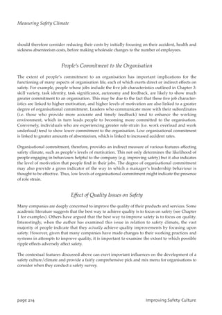 should therefore consider reducing their costs by initially focusing on their accident, health and
sickness absenteeism costs, before making wholesale changes to the number of employees.
People’s Commitment to the Organisation
The extent of people’s commitment to an organisation has important implications for the
functioning of many aspects of organisation life, each of which exerts direct or indirect effects on
safety. For example, people whose jobs include the five job characteristics outlined in Chapter 3:
skill variety, task identity, task significance, autonomy and feedback, are likely to show much
greater commitment to an organisation. This may be due to the fact that these five job character-
istics are linked to higher motivation, and higher levels of motivation are also linked to a greater
degree of organisational commitment. Leaders who communicate more with their subordinates
(i.e. those who provide more accurate and timely feedback) tend to enhance the working
environment, which in turn leads people to becoming more committed to the organisation.
Conversely, individuals who are experiencing greater role strain (i.e. work overload and work
underload) tend to show lower commitment to the organisation. Low organisational commitment
is linked to greater amounts of absenteeism, which is linked to increased accident rates.
Organisational commitment, therefore, provides an indirect measure of various features affecting
safety climate, such as people’s levels of motivation. This not only determines the likelihood of
people engaging in behaviours helpful to the company (e.g. improving safety) but it also indicates
the level of motivation that people find in their jobs. The degree of organisational commitment
may also provide a gross indicator of the way in which a manager’s leadership behaviour is
thought to be effective. Thus, low levels of organisational commitment might indicate the presence
of role strain.
Effect of Quality Issues on Safety
Many companies are deeply concerned to improve the quality of their products and services. Some
academic literature suggests that the best way to achieve quality is to focus on safety (see Chapter
1 for examples). Others have argued that the best way to improve safety is to focus on quality.
Interestingly, when the author has examined this issue in relation to safety climate, the vast
majority of people indicate that they actually achieve quality improvements by focusing upon
safety. However, given that many companies have made changes to their working practices and
systems in attempts to improve quality, it is important to examine the extent to which possible
ripple effects adversely affect safety.
The contextual features discussed above can exert important influences on the development of a
safety culture/climate and provide a fairly comprehensive pick and mix menu for organisations to
consider when they conduct a safety survey.
qbhf325 JnqspwjohTbgfuzDvmuvsf
Measuring Safety Climate
 
