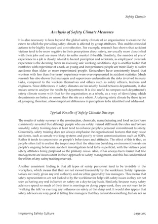 Analysis of Safety Climate Measures
It is also necessary to look beyond the global safety climate of an organisation to examine the
extent to which the prevailing safety climate is affected by group attributes. This enables remedial
actions to be highly focused and cost-effective. For example, research has shown that accident
victims tend to be more negative in their perceptions about safety, are usually more dissatisfied
with their jobs and are more likely to suffer mental ill-health. Similarly, the number of years’
experience in a job is closely related to hazard perception and accidents, as employees’ own task
experience is the deciding factor in assessing safe working conditions. Age is another factor that
combines with experience of a task, as young and inexperienced people are more likely to suffer
accidents than older or more experienced people. Researchers have consistently found that
workers with less than five years’ experience were over-represented in accident statistics. Much
research has also shown that managers and supervisors underestimate the risks involved in many
tasks, compared to the workers themselves and others such as safety officers, trainers and
engineers. Since differences in safety climates are invariably found between departments, it also
makes sense to analyse the results by department. It is also useful to compare each department’s
safety climate scores with that for the organisation as a whole, as a way of identifying which
departments are better, or worse, than the site as a whole. Analysing safety climate by these types
of grouping, therefore, allows important differences in perceptions to be identified and addressed.
Typical Results of Safety Climate Surveys
The results of safety surveys in the construction, chemicals, manufacturing and food sectors have
consistently revealed that although people who are safety trained still break the rules and behave
unsafely, safety training does at least tend to enhance people’s personal commitment to safety.
Conversely, safety training does not always emphasise the organisational features that may cause
accidents, such as unsafe working systems and poorly written communications such as SOPs.
Rather it tends to concentrate on people’s behaviours and attitudes. The effect of this is that, as
people often fail to realise the importance that the situation (working environment) exerts on
people’s ongoing behaviour, accident investigations tend to be superficial, with the victim’s poor
safety attitudes being proposed as the primary cause. Also, it has always been found that line
management are inconsistent in their approach to safety management, and this has undermined
the effects of any safety training received.
Another consistent finding is that all types of safety personnel tend to be invisible in the
workplace, which means that they are not viewed favourably by the workforce. Safety represen-
tatives are rarely given any real authority and are often ignored by line managers. This means that
safety representatives are not looked to by the workforce for help with safety issues as they are not
seen as having any real influence on safety on a day-to-day basis. Similarly, because many safety
advisors spend so much of their time in meetings or doing paperwork, they are not seen to be
`walking the talk’ or exerting any influence on safety at the sharp end. It would also appear that
safety advisors are very good at telling line managers that they cannot do something, but are not so
JnqspwjohTbgfuzDvmuvsf qbhf326
Safety Climate
 
