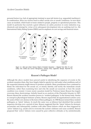 personal factors (e.g. lack of appropriate training) or poor job factors (e.g. unguarded machinery).
In combination, these two factors lead to either unsafe acts or unsafe conditions. In turn these
cause an incident, which leads to losses related to people, property or operational processes. This
model in particular has exerted a great influence on safety practices in some industries (e.g.
chemicals and mining) by virtue of its subsequent development into an auditing tool (i.e. the
International Safety Rating System (ISRS)) and its emphasis on cost savings and financial return.
Reason’s Pathogen Model
Although the above models have proved useful in identifying the sequence of events in the
accident causation chain, they have largely failed to specify how and under what conditions each of
the sequential elements might interact to produce accidents. Many practitioners have continued to
blame the individual for the unsafe act, or merely identify and rectify the immediate unsafe
conditions, rather than examining how and why the unsafe act occurred, or how the unsafe
condition was created. A more recent causation model by Professor James Reason has largely
overcome these shortcomings. Initially based on an analysis of the Chernobyl disaster in 1987,
Reason likened the accident causation process to `resident pathogens’ in the human body. Similar
in concept to physiological immune systems, Reason argued that all organisational systems carry
the seeds of their own demise in the form of these pathogens. In 1988 Reason termed these resident
pathogens as `latent’ failures. In much the same way as Johnson had identified that accident
sequences develop over a period of time, Reason suggested that the `latent’ failures lie dormant,
accumulate and subsequently combine with other latent failures which are then triggered by
`active’ failures (e.g. unsafe acts) to overcome the system’s defenses and cause accidents. Reason
proposed that `active’ failures were caused by poor collective attitudes or by unintentionally
qbhf21 JnqspwjohTbgfuzDvmuvsf
Accident Causation Models
 