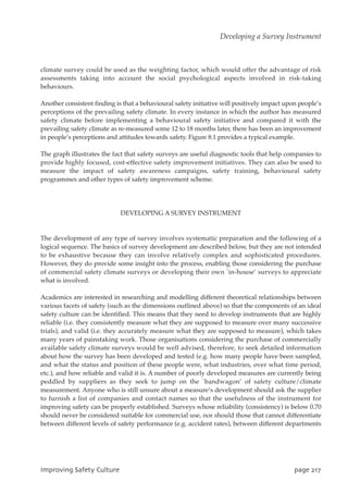 climate survey could be used as the weighting factor, which would offer the advantage of risk
assessments taking into account the social psychological aspects involved in risk-taking
behaviours.
Another consistent finding is that a behavioural safety initiative will positively impact upon people’s
perceptions of the prevailing safety climate. In every instance in which the author has measured
safety climate before implementing a behavioural safety initiative and compared it with the
prevailing safety climate as re-measured some 12 to 18 months later, there has been an improvement
in people’s perceptions and attitudes towards safety. Figure 8.1 provides a typical example.
The graph illustrates the fact that safety surveys are useful diagnostic tools that help companies to
provide highly focused, cost-effective safety improvement initiatives. They can also be used to
measure the impact of safety awareness campaigns, safety training, behavioural safety
programmes and other types of safety improvement scheme.
DEVELOPING A SURVEY INSTRUMENT
The development of any type of survey involves systematic preparation and the following of a
logical sequence. The basics of survey development are described below, but they are not intended
to be exhaustive because they can involve relatively complex and sophisticated procedures.
However, they do provide some insight into the process, enabling those considering the purchase
of commercial safety climate surveys or developing their own `in-house’ surveys to appreciate
what is involved.
Academics are interested in researching and modelling different theoretical relationships between
various facets of safety (such as the dimensions outlined above) so that the components of an ideal
safety culture can be identified. This means that they need to develop instruments that are highly
reliable (i.e. they consistently measure what they are supposed to measure over many successive
trials), and valid (i.e. they accurately measure what they are supposed to measure), which takes
many years of painstaking work. Those organisations considering the purchase of commercially
available safety climate surveys would be well advised, therefore, to seek detailed information
about how the survey has been developed and tested (e.g. how many people have been sampled,
and what the status and position of these people were, what industries, over what time period,
etc.), and how reliable and valid it is. A number of poorly developed measures are currently being
peddled by suppliers as they seek to jump on the `bandwagon’ of safety culture/climate
measurement. Anyone who is still unsure about a measure’s development should ask the supplier
to furnish a list of companies and contact names so that the usefulness of the instrument for
improving safety can be properly established. Surveys whose reliability (consistency) is below 0.70
should never be considered suitable for commercial use, nor should those that cannot differentiate
between different levels of safety performance (e.g. accident rates), between different departments
JnqspwjohTbgfuzDvmuvsf qbhf328
Developing a Survey Instrument
 