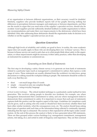 of an organisation or between different organisations, as their accuracy would be doubtful.
Similarly, suppliers who provide feedback reports full of bar graphs showing nothing but
differences in perceptions between managers and employees or between departments, and then
use the results to argue that you need more of the supplier’s specialist services, should also be
avoided. Good suppliers provide sufficiently detailed feedback to enable organisations to follow
any recommendations and make their own improvements to the deficiencies which have been
identified. Only after addressing those deficiencies should the organisation make its decision as to
whether or not the supplier’s specialist services are of use.
Question Generation
Although high levels of reliability and validity are good to have, in reality, the same academic
rigour does not usually apply to those who are developing their own `in-house’ surveys. This is
because in-house surveys are used to seek clues as to what people think about safety in the organi-
sation, or where improvements might be necessary in their safety practices, rather than developing
an instrument for academic or commercial use.
Generating an Item Bank of Statements
The first step in developing a safety climate survey is to generate an item bank of statements
related to a particular topic (such as management’s commitment to safety), that express a wide
range of views. These statements are usually obtained from the workforce via interviews, group
discussions or walking round the workplace talking to people. The statements should be written in
such a way that they are:
• short – not much longer than 15 words
• simple – focused on only one complete thought
• familiar – using everyday language
Critical incident technique. The critical incident technique is a particularly useful method for item
generation. This involves asking people to describe two incidents: for example, one where
management demonstrated their commitment to safety, and one where management failed to
demonstrate their commitment to safety. It is important to ensure that each pair of statements
captures both the positive and the negative aspect of the topic. Guidelines for completion could
also be given, such as asking who else could or should have been involved, whether there had
been other similar incidents, what the consequences were, etc. The analyst should keep asking
these types of question until such time as the information being collected is continually repeated,
indicating that the topic is exhausted. The exercise is then repeated for all the topics under consid-
eration. At the end of this process the analyst is likely to have generated about 500 statements.
These are then grouped under various headings (e.g. management commitment, management
actions, risk taking, etc.), and sorted in order of frequency and importance. They are then screened
qbhf329 JnqspwjohTbgfuzDvmuvsf
Measuring Safety Climate
 