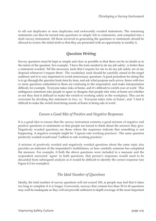 to sift out duplicates or near duplicates and awkwardly worded statements. The remaining
statements can then be turned into questions or simply left as statements, and compiled into a
draft survey instrument. All those involved in generating the questions or statements should be
allowed to review the initial draft so that they are presented with an opportunity to modify it.
Question Writing
Survey questions must be kept as simple and clear as possible so that there can be no doubt as to
the intent of the question. For example, `I have the tools needed to do my job safely’, is better than
a statement worded `All the necessary tools that I require for me to do my job safely are at my
disposal whenever I require them’. The vocabulary used should be carefully aimed at the target
audience and it is very important to avoid unnecessary questions. A good procedure for doing this
is to go through the question bank item by item, and ask what purpose each serves. Items with two
or more questions embedded in them are confusing to the respondent, and make interpretation
difficult, for example, `Everyone takes risks at home, and it’s difficult to switch over at work’. This
ambiguous statement asks people to agree or disagree that people take risks at home and whether
or not they find it difficult to make the switch to working safely in the workplace. This can be
overcome by dividing this statement in two, i.e. `Everyone takes risks at home’; and `I find it
difficult to make the switch from being unsafe at home to being safe at work’.
Ensure a Good Mix of Positive and Negative Responses
It is a good idea to ensure that the survey instrument contains a good mixture of negative and
positive questions or statements so that people are forced to think about the answers they give.
Negatively worded questions are those where the responses indicate that something is not
happening. A negative example might be `I ignore safe working practices’. The same question
positively worded would read `I adhere to safe working practices’.
A mixture of positively worded and negatively worded questions about the same topic also
provides an indicator of the respondent’s truthfulness, or how carefully someone has completed
the measure. For example, if both the above questions were included in a measure and the
respondent answered `agree’ to both questions, that person’s responses would need to be
discarded from subsequent analysis as it would be difficult to identify the correct response (see
Figure 8.2 for examples).
The Ideal Number of Questions
Ideally, the total number of survey questions will not exceed 100, as people may feel that it takes
too long to complete if it is longer. Conversely, surveys that contain less than 50 to 60 questions
may well be inadequate as they will not provide sufficient in-depth coverage of the most important
JnqspwjohTbgfuzDvmuvsf qbhf32:
Developing a Survey Instrument
 