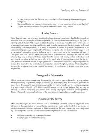 • `In your opinion what are the most important factors that adversely affect safety in your
workplace?’
• `If you could make any changes to improve the safety of your workplace what would they be?’
• `Do you have any comments that you wish to make about safety issues?’
Scoring Formats
Since there are many ways to score an attitudinal questionnaire, an attempt should also be made to
visualise how people might score each question, as this will have some bearing on the type of
scoring format chosen. Although a number of scoring formats are available, from simple yes/no
responses to ratings on some type of bipolar scale (usually containing a five to ten point scale, and
anchored by verbal expressions), it is better to keep this as simple as possible (unless there is an
occupational psychologist employed within your company who has detailed knowledge of test
construction). Accordingly, most in-house surveys use a scoring scale comprised of `agree’,
`disagree’ and `don’t know’. Once the questions or statements and scoring formats have been
chosen, they need to be compiled into a user-friendly format with clearly written instructions and
an example question, so that test users fully understand what is required to complete the survey.
The developer must not assume that people have had previous experience in completing question-
naires. This means that the instructions must be clear, brief and explicit, include details about how
to record a response, and what to do if the answer is not known or is not applicable to the
respondent.
Demographic Information
This is also the time to consider what demographic information you need to collect to help analyse
the responses (e.g. department, length of service, age, type of job, etc.). It is always a good idea to
make these demographic questions anonymous by providing `tick boxes’ for various groupings
(e.g. age groups = 18—25; 26-35; 36—45; 46—65) so that people do not feel that they are easy to
identify. To ensure anonymity you should avoid asking for people’s names or specific job titles.
Figure 8.3 provides an example of some of the more common types of demographic questions.
Distributing the Survey
Once fully developed the initial measure should be tested on a random sample of employees from
all levels of the organisation to ensure that the questions are easily understood. This test should be
carried out under the same conditions as those intended for the final version, and be accompanied
by a covering letter from the chief executive endorsing the survey. The letter should:
• explain why the survey is being conducted
• ask employees to support the survey
JnqspwjohTbgfuzDvmuvsf qbhf332
Developing a Survey Instrument
 