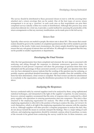 The survey should be distributed to those personnel chosen to test it, with the covering letter
attached and a return envelope that can be sealed. One of the best types of survey return
arrangement is to set up a `post-box’ in each work area so that respondents can post their
completed surveys (ideally within two weeks of distribution). Although this process may seem
somewhat elaborate for a trial run, it provides a useful method for assessing the practicality of the
return arrangements so that any necessary modifications can be made prior to the full survey.
Return Rate
Typically, when surveys are mailed to people, the return rate is about 30%. This means that consid-
eration should be given to the numbers of completed questionnaires that will be needed to provide
confidence in the results. Under most circumstances, the return sample should be large enough to
ensure that any sub group of interest does not fall below 30, although it is recognised that this may
not be possible in smaller organisations or departments.
Developing the Final Version
After the trial questionnaires have been completed and returned, the next stage is concerned with
analysing and sifting through the responses to eliminate unnecessary question items. An
examination of each person’s responses will show the percentage of question items that were
attempted and the percentage of those answered correctly or in the right way. Question items that
very few have attempted to answer indicate that the wording of the question may be confusing, or
possibly requires specialised detailed knowledge not widely available. Once the suitability of the
items has been determined, a final version is compiled. The final version can then be administered
to everybody in the organisation, using the distribution procedures for the pilot survey outlined
above.
Analysing the Responses
Surveys conducted solely by external suppliers tend to be analysed by them, using sophisticated
statistical techniques, and interpreted in the light of the supplier’s expertise. In some instances,
however, external suppliers recommend that the entry of response data is conducted by a third
party supplier who specialises in entering questionnaire data into computers. This data is then
returned to the employing organisation for analysis. The effect of this approach is that the
employing organisation is often left in the position of having to analyse the data, and interpret the
results themselves, which is all right if the employing organisation has someone with the expertise
to do so. Although suppliers will often provide a computer programme to analyse the data, they
do not always furnish the means to correctly interpret the findings. This is a major failing of such
software, and employing organisations should be extremely cautious about its purchase, as many
of the rewards to be gained from conducting the survey could be lost. In these instances, care
JnqspwjohTbgfuzDvmuvsf qbhf334
Developing a Survey Instrument
 