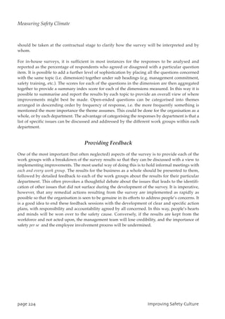 should be taken at the contractual stage to clarify how the survey will be interpreted and by
whom.
For in-house surveys, it is sufficient in most instances for the responses to be analysed and
reported as the percentage of respondents who agreed or disagreed with a particular question
item. It is possible to add a further level of sophistication by placing all the questions concerned
with the same topic (i.e. dimension) together under sub headings (e.g. management commitment,
safety training, etc.). The scores for each of the questions in the dimension are then aggregated
together to provide a summary index score for each of the dimensions measured. In this way it is
possible to summarise and report the results by each topic to provide an overall view of where
improvements might best be made. Open-ended questions can be categorised into themes
arranged in descending order by frequency of response, i.e. the more frequently something is
mentioned the more importance the theme assumes. This could be done for the organisation as a
whole, or by each department. The advantage of categorising the responses by department is that a
list of specific issues can be discussed and addressed by the different work groups within each
department.
Providing Feedback
One of the most important (but often neglected) aspects of the survey is to provide each of the
work groups with a breakdown of the survey results so that they can be discussed with a view to
implementing improvements. The most useful way of doing this is to hold informal meetings with
each and every work group. The results for the business as a whole should be presented to them,
followed by detailed feedback to each of the work groups about the results for their particular
department. This often provokes a thoughtful debate about the issues that leads to the identifi-
cation of other issues that did not surface during the development of the survey. It is imperative,
however, that any remedial actions resulting from the survey are implemented as rapidly as
possible so that the organisation is seen to be genuine in its efforts to address people’s concerns. It
is a good idea to end these feedback sessions with the development of clear and specific action
plans, with responsibility and accountability agreed by all concerned. In this way, people’s hearts
and minds will be won over to the safety cause. Conversely, if the results are kept from the
workforce and not acted upon, the management team will lose credibility, and the importance of
safety per se and the employee involvement process will be undermined.
qbhf335 JnqspwjohTbgfuzDvmuvsf
Measuring Safety Climate
 