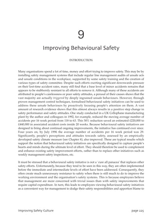 9
JnqspwjohCfibwjpvsbmTbgfuz
INTRODUCTION
Many organisations spend a lot of time, money and effort trying to improve safety. This may be by
installing safety management systems that include regular line management audits of unsafe acts
and unsafe conditions in the workplace, supported by some safety training and the creation of
various types of safety committee. Despite such efforts exerting significant downwards pressure
on their lost-time accident rates, many still find that a base level of minor accidents remains that
appears to be stubbornly resistant to all efforts to remove it. Although many of these accidents are
attributed to people’s carelessness or poor safety attitudes, a perusal of their causes shows that the
vast majority are actually triggered by deeply ingrained unsafe behaviours. However, through
proven management control techniques, formalised behavioural safety initiatives can be used to
address these unsafe behaviours by proactively focusing people’s attention on them. A vast
amount of research evidence shows that this almost always results in a positive step change in
safety performance and safety attitudes. One study conducted in a UK Cellophane manufacturing
plant by the author and colleagues in 1992, for example, reduced the moving average number of
accidents per 16 week period from 118 to 63. This 50% reduction saved an estimated £220,000 to
£440,000 in associated accident costs inside 20 weeks. Because behavioural safety initiatives are
designed to bring about continual ongoing improvements, the initiative has continued ever since.
Four years on, by July 1996 the average number of accidents per 16 week period was 29.
Significantly, people’s perceptions and attitudes towards safety, assessed by an empirically
developed safety climate measure (see Chapter 8), also improved. These are typical results which
support the notion that behavioural safety initiatives are specifically designed to capture people’s
hearts and minds during the ultimate level of effort. They should therefore be used to complement
and enhance existing safety improvement efforts, rather than to replace other initiatives such as
weekly management safety inspections, etc.
It must be stressed that a behavioural safety initiative is not a `cure all panacea’ that replaces other
safety efforts. Unfortunately, because they tend to be seen in this way, they are often implemented
before the immediate and intermediate levels of effort have been addressed. Consequently, they
often create much unnecessary resistance to safety when there is still much to do to improve the
working environment and the organisation’s safety systems. This is because employees believe
that management are more concerned with trivial issues than with safety improvements that
require capital expenditure. In turn, this leads to employees viewing behavioural safety initiatives
as a convenient way for management to dodge their safety responsibilities and apportion blame to
JnqspwjohTbgfuzDvmuvsf qbhf336
 